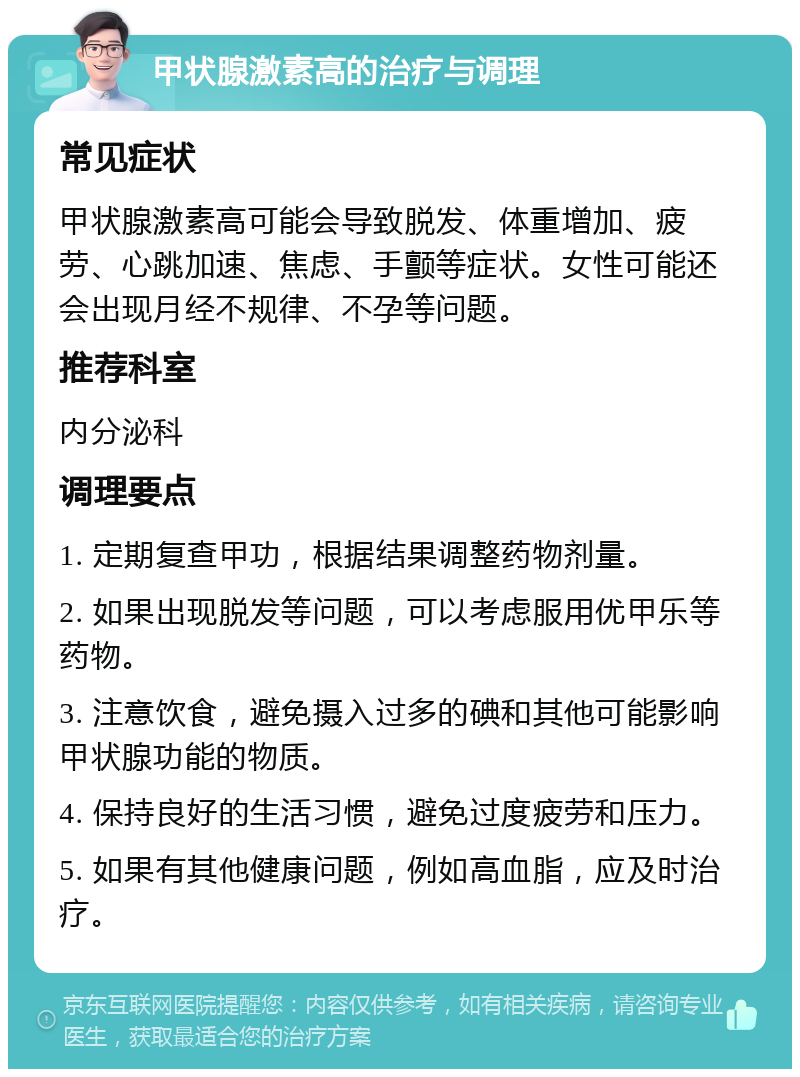 甲状腺激素高的治疗与调理 常见症状 甲状腺激素高可能会导致脱发、体重增加、疲劳、心跳加速、焦虑、手颤等症状。女性可能还会出现月经不规律、不孕等问题。 推荐科室 内分泌科 调理要点 1. 定期复查甲功，根据结果调整药物剂量。 2. 如果出现脱发等问题，可以考虑服用优甲乐等药物。 3. 注意饮食，避免摄入过多的碘和其他可能影响甲状腺功能的物质。 4. 保持良好的生活习惯，避免过度疲劳和压力。 5. 如果有其他健康问题，例如高血脂，应及时治疗。