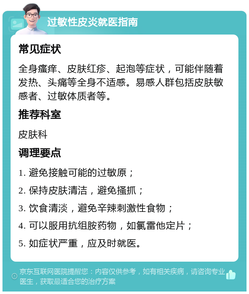 过敏性皮炎就医指南 常见症状 全身瘙痒、皮肤红疹、起泡等症状，可能伴随着发热、头痛等全身不适感。易感人群包括皮肤敏感者、过敏体质者等。 推荐科室 皮肤科 调理要点 1. 避免接触可能的过敏原； 2. 保持皮肤清洁，避免搔抓； 3. 饮食清淡，避免辛辣刺激性食物； 4. 可以服用抗组胺药物，如氯雷他定片； 5. 如症状严重，应及时就医。