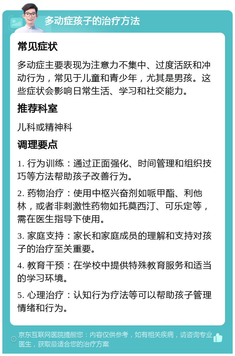 多动症孩子的治疗方法 常见症状 多动症主要表现为注意力不集中、过度活跃和冲动行为，常见于儿童和青少年，尤其是男孩。这些症状会影响日常生活、学习和社交能力。 推荐科室 儿科或精神科 调理要点 1. 行为训练：通过正面强化、时间管理和组织技巧等方法帮助孩子改善行为。 2. 药物治疗：使用中枢兴奋剂如哌甲酯、利他林，或者非刺激性药物如托莫西汀、可乐定等，需在医生指导下使用。 3. 家庭支持：家长和家庭成员的理解和支持对孩子的治疗至关重要。 4. 教育干预：在学校中提供特殊教育服务和适当的学习环境。 5. 心理治疗：认知行为疗法等可以帮助孩子管理情绪和行为。