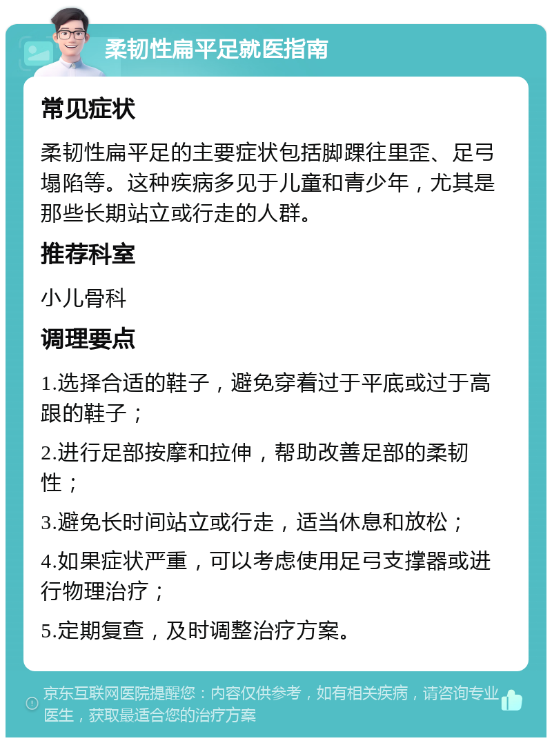 柔韧性扁平足就医指南 常见症状 柔韧性扁平足的主要症状包括脚踝往里歪、足弓塌陷等。这种疾病多见于儿童和青少年，尤其是那些长期站立或行走的人群。 推荐科室 小儿骨科 调理要点 1.选择合适的鞋子，避免穿着过于平底或过于高跟的鞋子； 2.进行足部按摩和拉伸，帮助改善足部的柔韧性； 3.避免长时间站立或行走，适当休息和放松； 4.如果症状严重，可以考虑使用足弓支撑器或进行物理治疗； 5.定期复查，及时调整治疗方案。