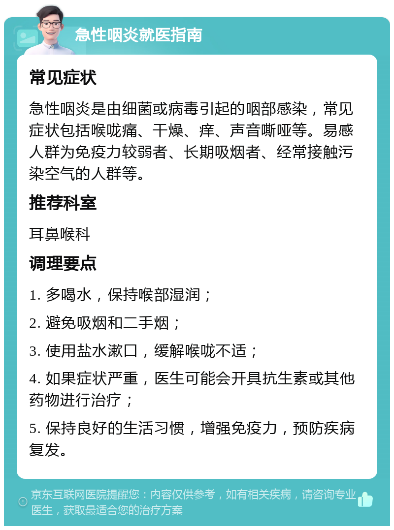 急性咽炎就医指南 常见症状 急性咽炎是由细菌或病毒引起的咽部感染，常见症状包括喉咙痛、干燥、痒、声音嘶哑等。易感人群为免疫力较弱者、长期吸烟者、经常接触污染空气的人群等。 推荐科室 耳鼻喉科 调理要点 1. 多喝水，保持喉部湿润； 2. 避免吸烟和二手烟； 3. 使用盐水漱口，缓解喉咙不适； 4. 如果症状严重，医生可能会开具抗生素或其他药物进行治疗； 5. 保持良好的生活习惯，增强免疫力，预防疾病复发。