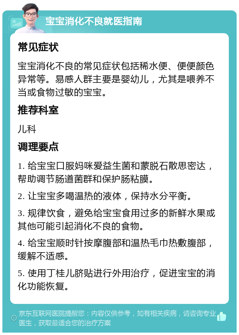 宝宝消化不良就医指南 常见症状 宝宝消化不良的常见症状包括稀水便、便便颜色异常等。易感人群主要是婴幼儿，尤其是喂养不当或食物过敏的宝宝。 推荐科室 儿科 调理要点 1. 给宝宝口服妈咪爱益生菌和蒙脱石散思密达，帮助调节肠道菌群和保护肠粘膜。 2. 让宝宝多喝温热的液体，保持水分平衡。 3. 规律饮食，避免给宝宝食用过多的新鲜水果或其他可能引起消化不良的食物。 4. 给宝宝顺时针按摩腹部和温热毛巾热敷腹部，缓解不适感。 5. 使用丁桂儿脐贴进行外用治疗，促进宝宝的消化功能恢复。