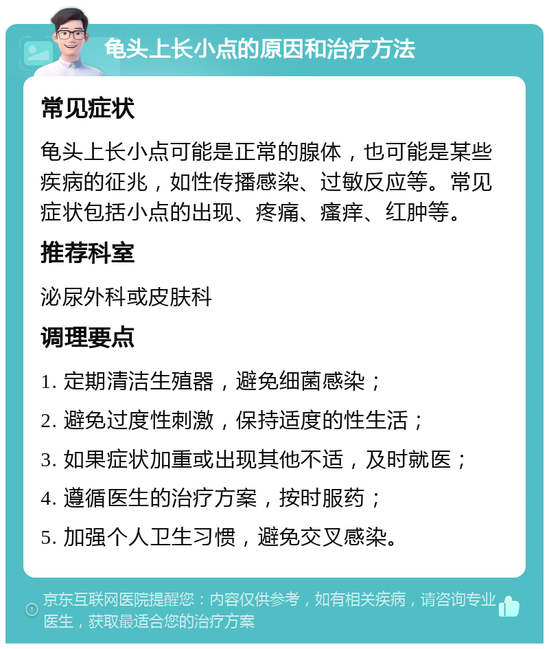 龟头上长小点的原因和治疗方法 常见症状 龟头上长小点可能是正常的腺体，也可能是某些疾病的征兆，如性传播感染、过敏反应等。常见症状包括小点的出现、疼痛、瘙痒、红肿等。 推荐科室 泌尿外科或皮肤科 调理要点 1. 定期清洁生殖器，避免细菌感染； 2. 避免过度性刺激，保持适度的性生活； 3. 如果症状加重或出现其他不适，及时就医； 4. 遵循医生的治疗方案，按时服药； 5. 加强个人卫生习惯，避免交叉感染。