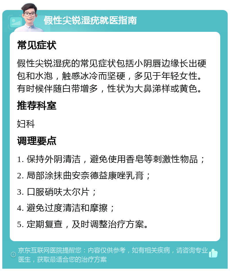 假性尖锐湿疣就医指南 常见症状 假性尖锐湿疣的常见症状包括小阴唇边缘长出硬包和水泡，触感冰冷而坚硬，多见于年轻女性。有时候伴随白带增多，性状为大鼻涕样或黄色。 推荐科室 妇科 调理要点 1. 保持外阴清洁，避免使用香皂等刺激性物品； 2. 局部涂抹曲安奈德益康唑乳膏； 3. 口服硝呋太尔片； 4. 避免过度清洁和摩擦； 5. 定期复查，及时调整治疗方案。