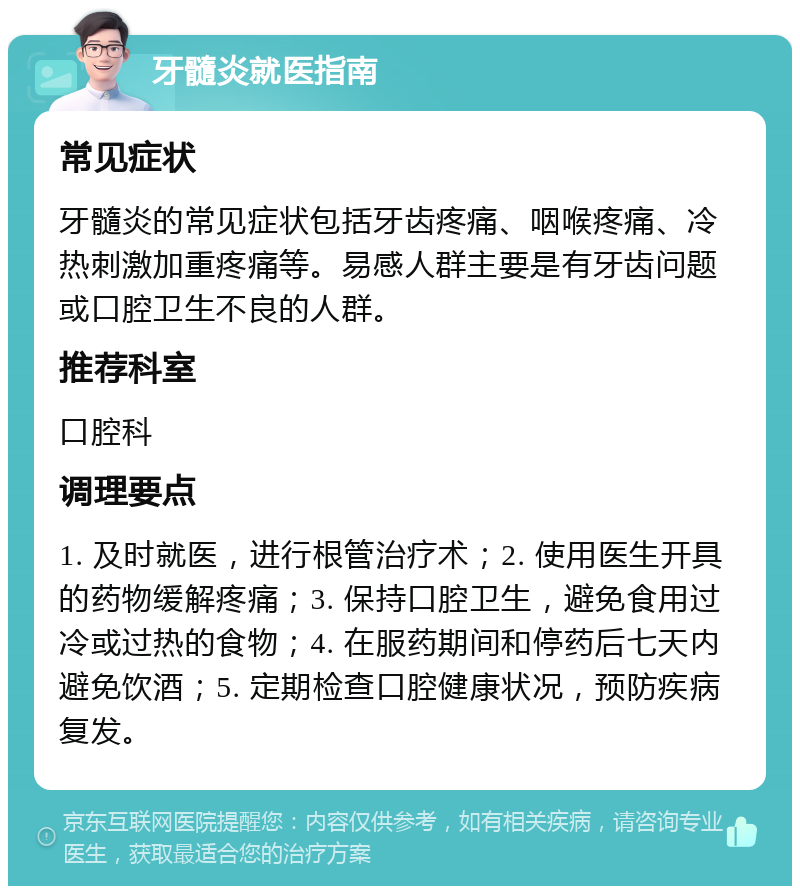 牙髓炎就医指南 常见症状 牙髓炎的常见症状包括牙齿疼痛、咽喉疼痛、冷热刺激加重疼痛等。易感人群主要是有牙齿问题或口腔卫生不良的人群。 推荐科室 口腔科 调理要点 1. 及时就医，进行根管治疗术；2. 使用医生开具的药物缓解疼痛；3. 保持口腔卫生，避免食用过冷或过热的食物；4. 在服药期间和停药后七天内避免饮酒；5. 定期检查口腔健康状况，预防疾病复发。