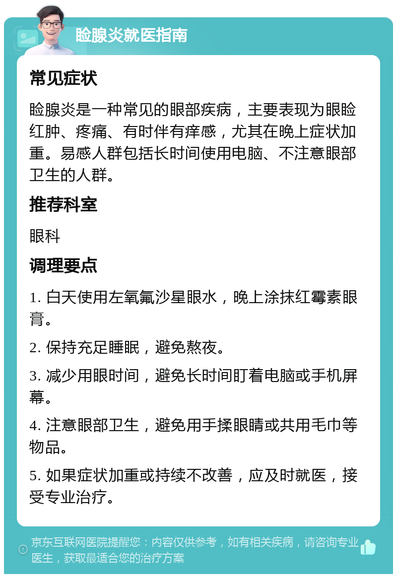 睑腺炎就医指南 常见症状 睑腺炎是一种常见的眼部疾病，主要表现为眼睑红肿、疼痛、有时伴有痒感，尤其在晚上症状加重。易感人群包括长时间使用电脑、不注意眼部卫生的人群。 推荐科室 眼科 调理要点 1. 白天使用左氧氟沙星眼水，晚上涂抹红霉素眼膏。 2. 保持充足睡眠，避免熬夜。 3. 减少用眼时间，避免长时间盯着电脑或手机屏幕。 4. 注意眼部卫生，避免用手揉眼睛或共用毛巾等物品。 5. 如果症状加重或持续不改善，应及时就医，接受专业治疗。