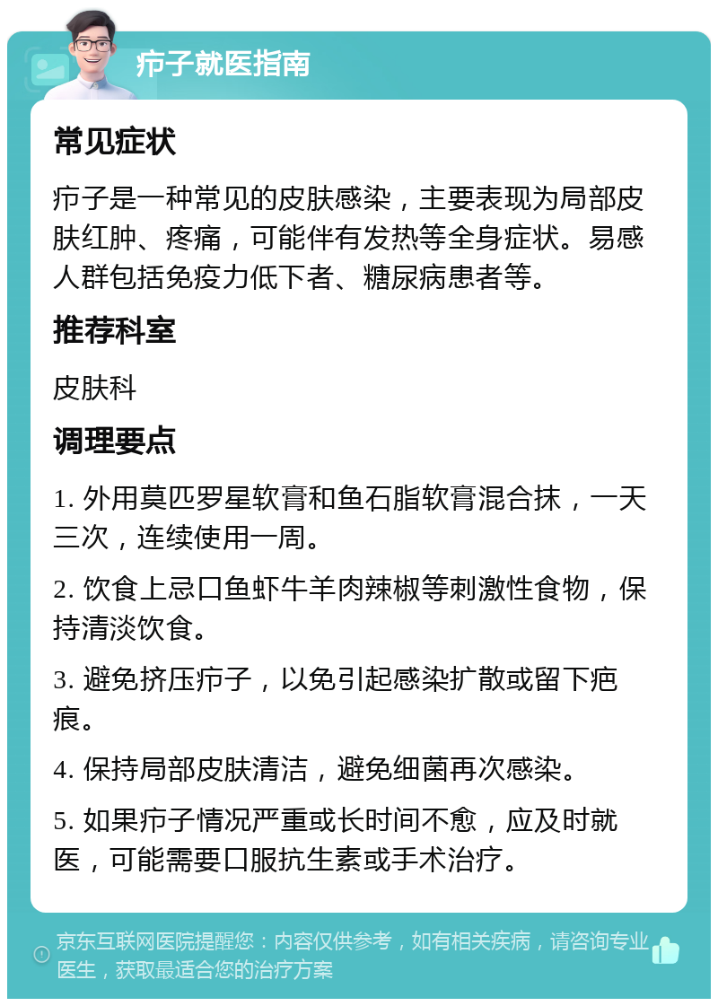 疖子就医指南 常见症状 疖子是一种常见的皮肤感染，主要表现为局部皮肤红肿、疼痛，可能伴有发热等全身症状。易感人群包括免疫力低下者、糖尿病患者等。 推荐科室 皮肤科 调理要点 1. 外用莫匹罗星软膏和鱼石脂软膏混合抹，一天三次，连续使用一周。 2. 饮食上忌口鱼虾牛羊肉辣椒等刺激性食物，保持清淡饮食。 3. 避免挤压疖子，以免引起感染扩散或留下疤痕。 4. 保持局部皮肤清洁，避免细菌再次感染。 5. 如果疖子情况严重或长时间不愈，应及时就医，可能需要口服抗生素或手术治疗。