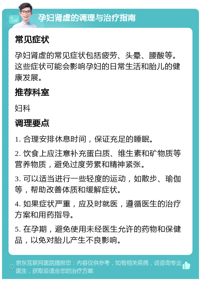 孕妇肾虚的调理与治疗指南 常见症状 孕妇肾虚的常见症状包括疲劳、头晕、腰酸等。这些症状可能会影响孕妇的日常生活和胎儿的健康发展。 推荐科室 妇科 调理要点 1. 合理安排休息时间，保证充足的睡眠。 2. 饮食上应注意补充蛋白质、维生素和矿物质等营养物质，避免过度劳累和精神紧张。 3. 可以适当进行一些轻度的运动，如散步、瑜伽等，帮助改善体质和缓解症状。 4. 如果症状严重，应及时就医，遵循医生的治疗方案和用药指导。 5. 在孕期，避免使用未经医生允许的药物和保健品，以免对胎儿产生不良影响。