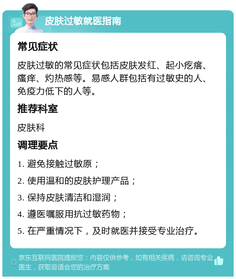 皮肤过敏就医指南 常见症状 皮肤过敏的常见症状包括皮肤发红、起小疙瘩、瘙痒、灼热感等。易感人群包括有过敏史的人、免疫力低下的人等。 推荐科室 皮肤科 调理要点 1. 避免接触过敏原； 2. 使用温和的皮肤护理产品； 3. 保持皮肤清洁和湿润； 4. 遵医嘱服用抗过敏药物； 5. 在严重情况下，及时就医并接受专业治疗。