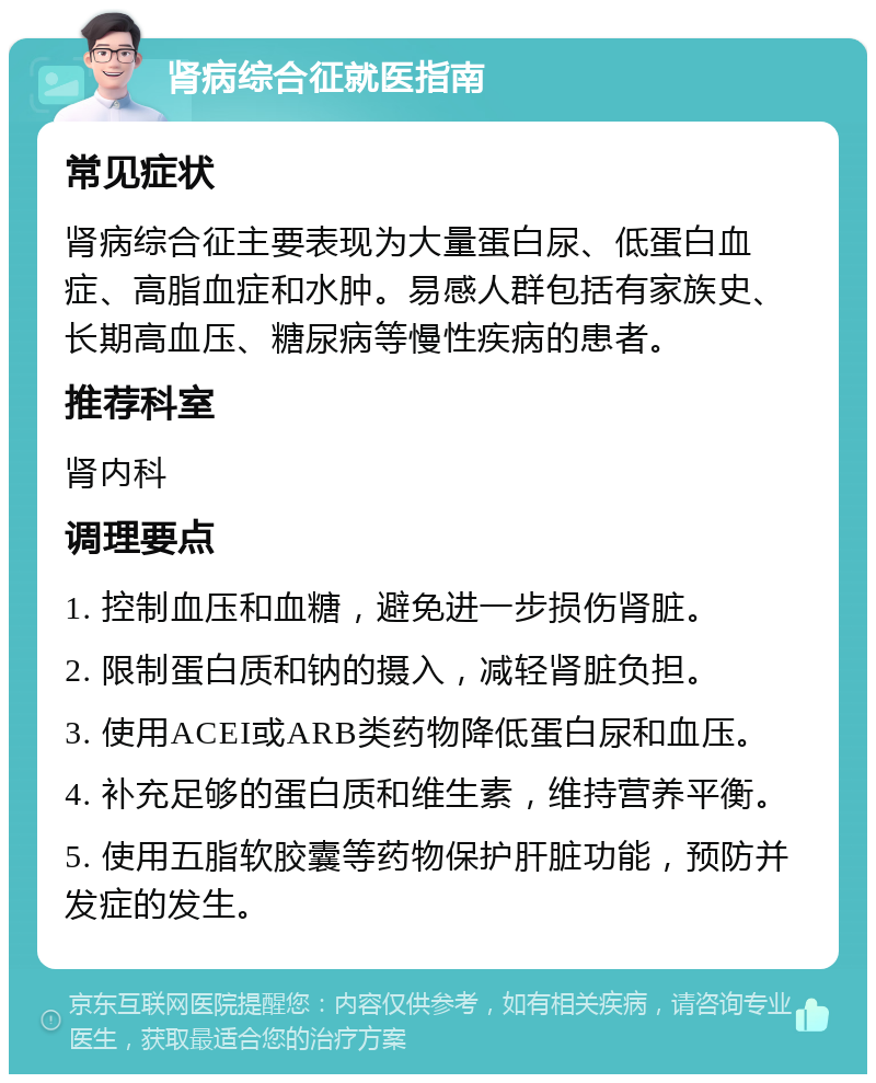 肾病综合征就医指南 常见症状 肾病综合征主要表现为大量蛋白尿、低蛋白血症、高脂血症和水肿。易感人群包括有家族史、长期高血压、糖尿病等慢性疾病的患者。 推荐科室 肾内科 调理要点 1. 控制血压和血糖，避免进一步损伤肾脏。 2. 限制蛋白质和钠的摄入，减轻肾脏负担。 3. 使用ACEI或ARB类药物降低蛋白尿和血压。 4. 补充足够的蛋白质和维生素，维持营养平衡。 5. 使用五脂软胶囊等药物保护肝脏功能，预防并发症的发生。