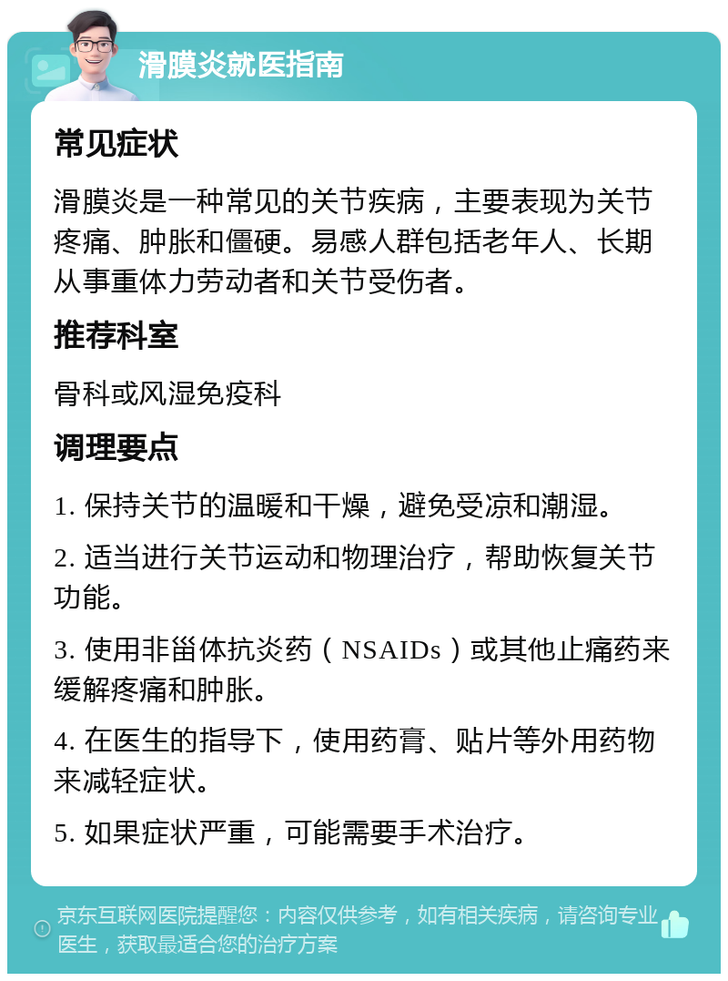 滑膜炎就医指南 常见症状 滑膜炎是一种常见的关节疾病，主要表现为关节疼痛、肿胀和僵硬。易感人群包括老年人、长期从事重体力劳动者和关节受伤者。 推荐科室 骨科或风湿免疫科 调理要点 1. 保持关节的温暖和干燥，避免受凉和潮湿。 2. 适当进行关节运动和物理治疗，帮助恢复关节功能。 3. 使用非甾体抗炎药（NSAIDs）或其他止痛药来缓解疼痛和肿胀。 4. 在医生的指导下，使用药膏、贴片等外用药物来减轻症状。 5. 如果症状严重，可能需要手术治疗。