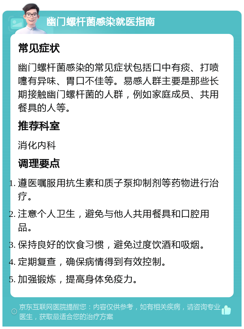 幽门螺杆菌感染就医指南 常见症状 幽门螺杆菌感染的常见症状包括口中有痰、打喷嚏有异味、胃口不佳等。易感人群主要是那些长期接触幽门螺杆菌的人群，例如家庭成员、共用餐具的人等。 推荐科室 消化内科 调理要点 遵医嘱服用抗生素和质子泵抑制剂等药物进行治疗。 注意个人卫生，避免与他人共用餐具和口腔用品。 保持良好的饮食习惯，避免过度饮酒和吸烟。 定期复查，确保病情得到有效控制。 加强锻炼，提高身体免疫力。