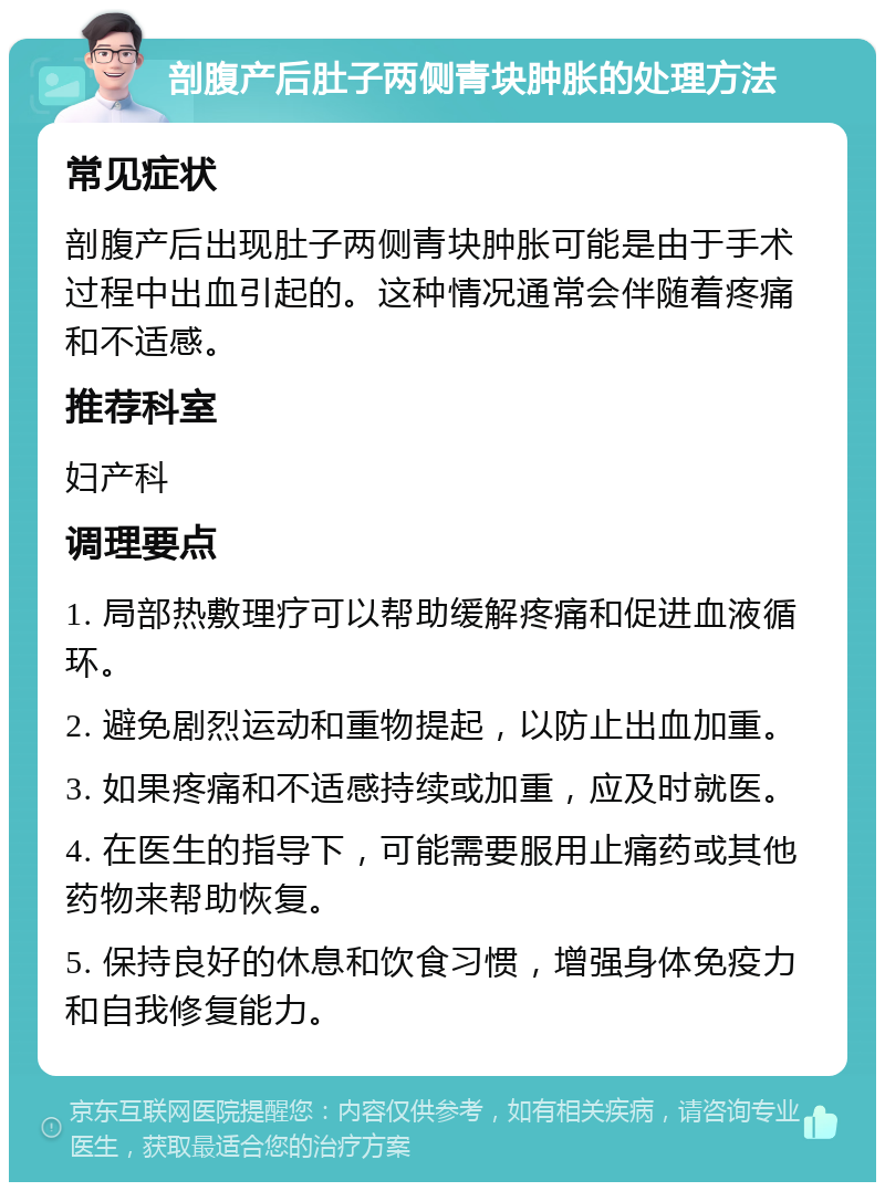 剖腹产后肚子两侧青块肿胀的处理方法 常见症状 剖腹产后出现肚子两侧青块肿胀可能是由于手术过程中出血引起的。这种情况通常会伴随着疼痛和不适感。 推荐科室 妇产科 调理要点 1. 局部热敷理疗可以帮助缓解疼痛和促进血液循环。 2. 避免剧烈运动和重物提起，以防止出血加重。 3. 如果疼痛和不适感持续或加重，应及时就医。 4. 在医生的指导下，可能需要服用止痛药或其他药物来帮助恢复。 5. 保持良好的休息和饮食习惯，增强身体免疫力和自我修复能力。