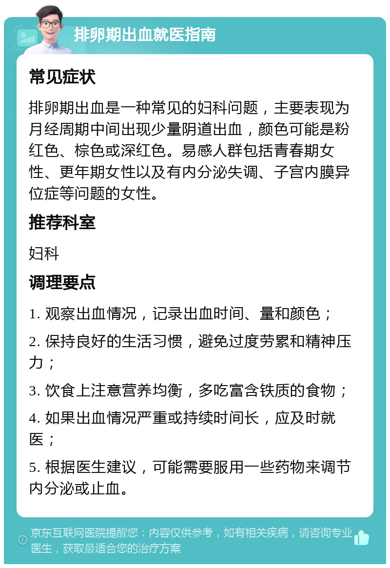 排卵期出血就医指南 常见症状 排卵期出血是一种常见的妇科问题，主要表现为月经周期中间出现少量阴道出血，颜色可能是粉红色、棕色或深红色。易感人群包括青春期女性、更年期女性以及有内分泌失调、子宫内膜异位症等问题的女性。 推荐科室 妇科 调理要点 1. 观察出血情况，记录出血时间、量和颜色； 2. 保持良好的生活习惯，避免过度劳累和精神压力； 3. 饮食上注意营养均衡，多吃富含铁质的食物； 4. 如果出血情况严重或持续时间长，应及时就医； 5. 根据医生建议，可能需要服用一些药物来调节内分泌或止血。