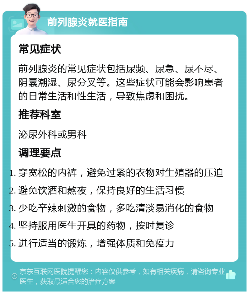 前列腺炎就医指南 常见症状 前列腺炎的常见症状包括尿频、尿急、尿不尽、阴囊潮湿、尿分叉等。这些症状可能会影响患者的日常生活和性生活，导致焦虑和困扰。 推荐科室 泌尿外科或男科 调理要点 穿宽松的内裤，避免过紧的衣物对生殖器的压迫 避免饮酒和熬夜，保持良好的生活习惯 少吃辛辣刺激的食物，多吃清淡易消化的食物 坚持服用医生开具的药物，按时复诊 进行适当的锻炼，增强体质和免疫力