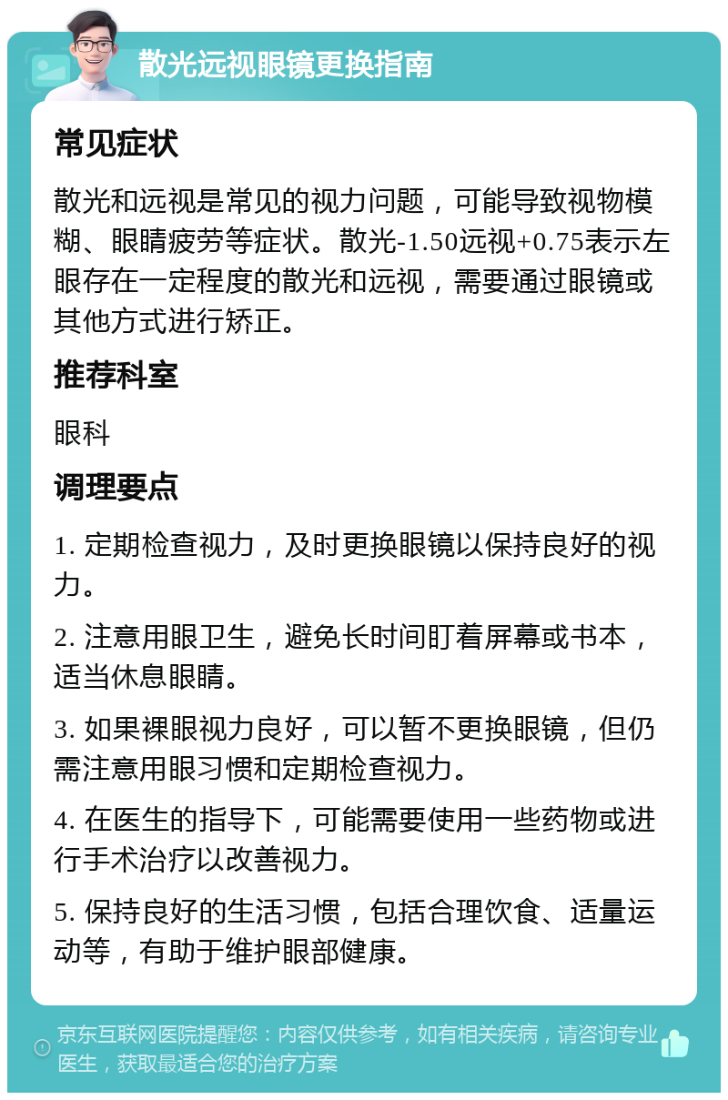 散光远视眼镜更换指南 常见症状 散光和远视是常见的视力问题，可能导致视物模糊、眼睛疲劳等症状。散光-1.50远视+0.75表示左眼存在一定程度的散光和远视，需要通过眼镜或其他方式进行矫正。 推荐科室 眼科 调理要点 1. 定期检查视力，及时更换眼镜以保持良好的视力。 2. 注意用眼卫生，避免长时间盯着屏幕或书本，适当休息眼睛。 3. 如果裸眼视力良好，可以暂不更换眼镜，但仍需注意用眼习惯和定期检查视力。 4. 在医生的指导下，可能需要使用一些药物或进行手术治疗以改善视力。 5. 保持良好的生活习惯，包括合理饮食、适量运动等，有助于维护眼部健康。