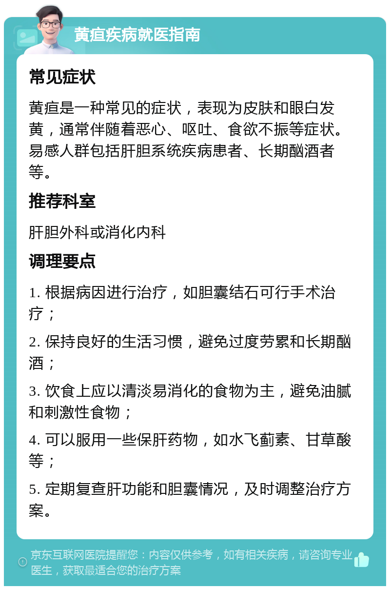 黄疸疾病就医指南 常见症状 黄疸是一种常见的症状，表现为皮肤和眼白发黄，通常伴随着恶心、呕吐、食欲不振等症状。易感人群包括肝胆系统疾病患者、长期酗酒者等。 推荐科室 肝胆外科或消化内科 调理要点 1. 根据病因进行治疗，如胆囊结石可行手术治疗； 2. 保持良好的生活习惯，避免过度劳累和长期酗酒； 3. 饮食上应以清淡易消化的食物为主，避免油腻和刺激性食物； 4. 可以服用一些保肝药物，如水飞蓟素、甘草酸等； 5. 定期复查肝功能和胆囊情况，及时调整治疗方案。