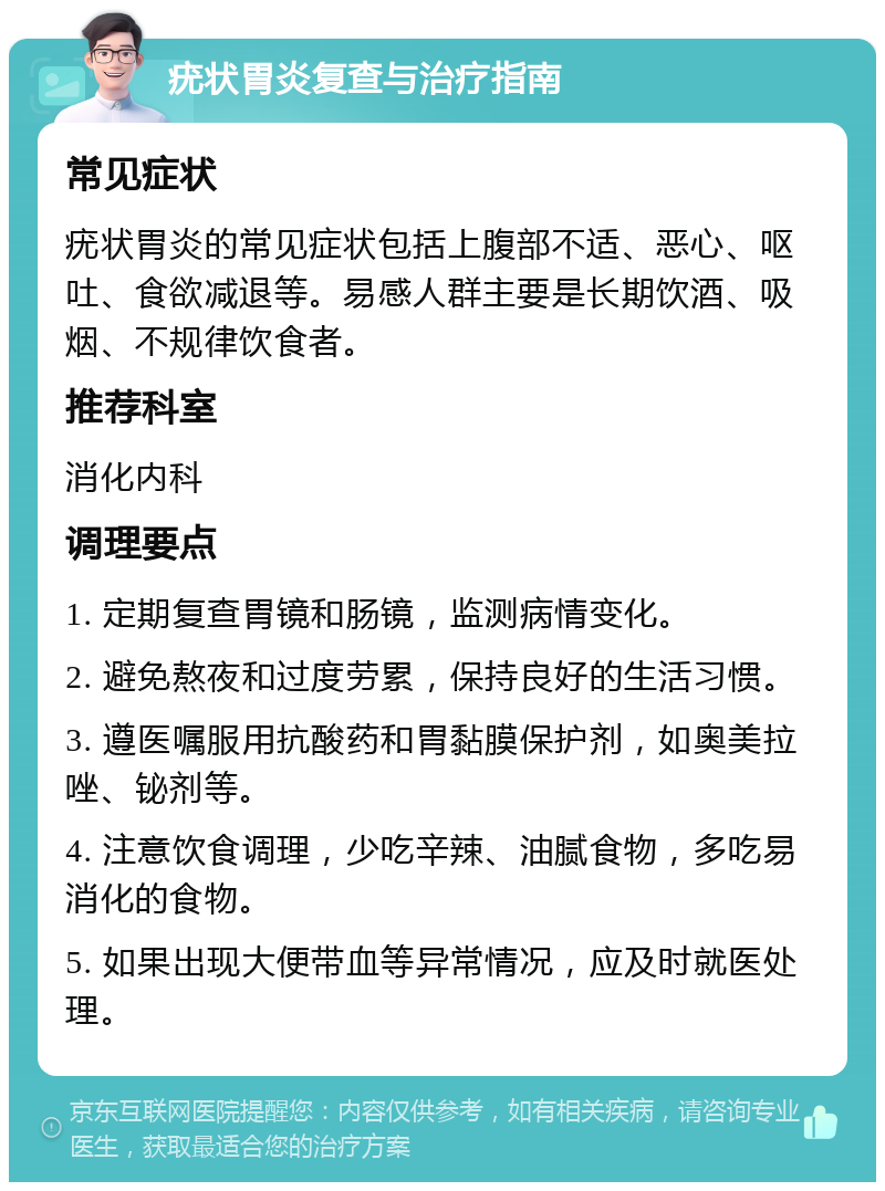 疣状胃炎复查与治疗指南 常见症状 疣状胃炎的常见症状包括上腹部不适、恶心、呕吐、食欲减退等。易感人群主要是长期饮酒、吸烟、不规律饮食者。 推荐科室 消化内科 调理要点 1. 定期复查胃镜和肠镜，监测病情变化。 2. 避免熬夜和过度劳累，保持良好的生活习惯。 3. 遵医嘱服用抗酸药和胃黏膜保护剂，如奥美拉唑、铋剂等。 4. 注意饮食调理，少吃辛辣、油腻食物，多吃易消化的食物。 5. 如果出现大便带血等异常情况，应及时就医处理。