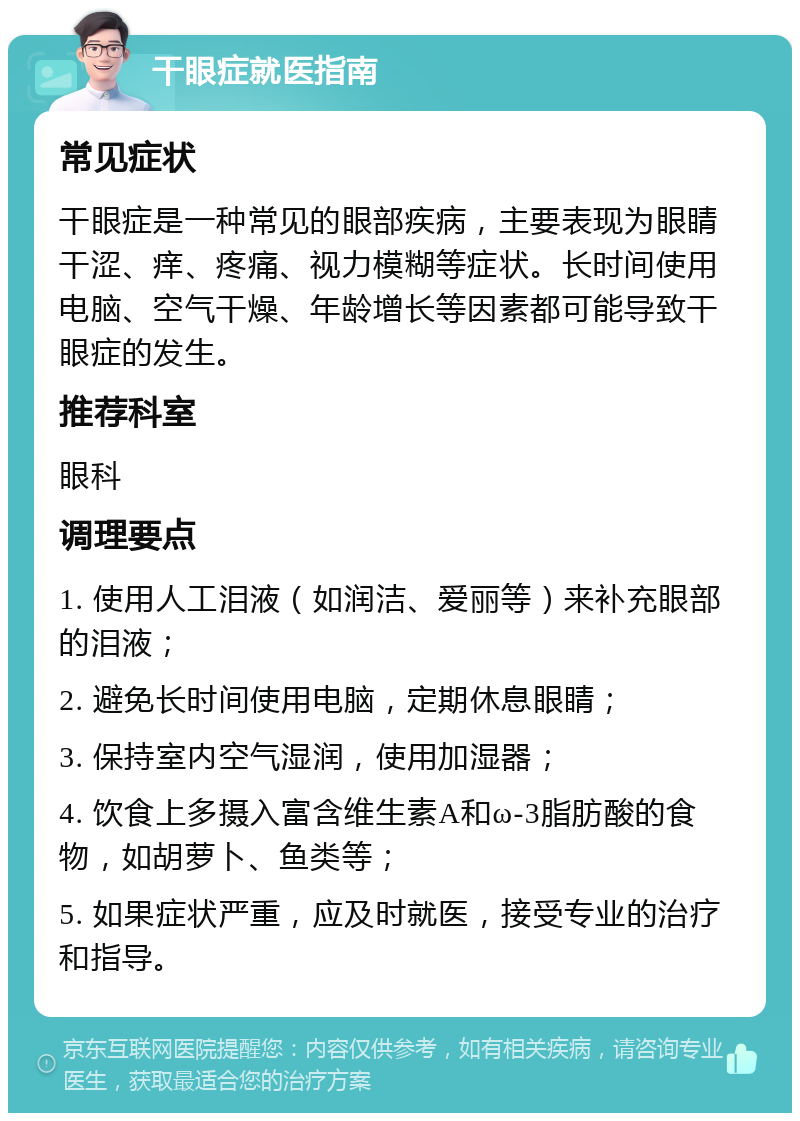 干眼症就医指南 常见症状 干眼症是一种常见的眼部疾病，主要表现为眼睛干涩、痒、疼痛、视力模糊等症状。长时间使用电脑、空气干燥、年龄增长等因素都可能导致干眼症的发生。 推荐科室 眼科 调理要点 1. 使用人工泪液（如润洁、爱丽等）来补充眼部的泪液； 2. 避免长时间使用电脑，定期休息眼睛； 3. 保持室内空气湿润，使用加湿器； 4. 饮食上多摄入富含维生素A和ω-3脂肪酸的食物，如胡萝卜、鱼类等； 5. 如果症状严重，应及时就医，接受专业的治疗和指导。