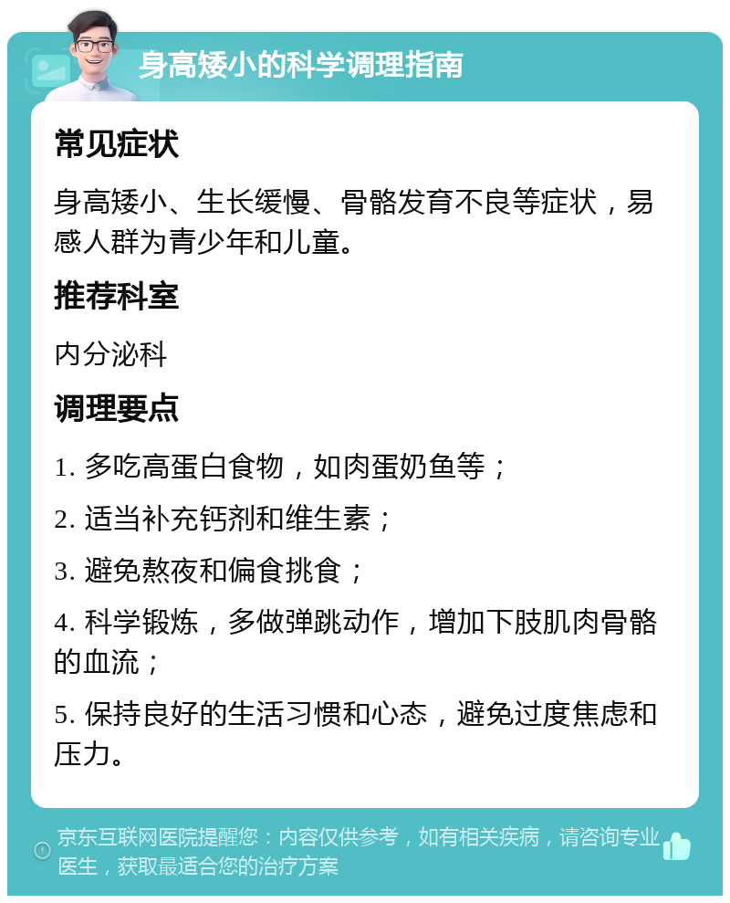 身高矮小的科学调理指南 常见症状 身高矮小、生长缓慢、骨骼发育不良等症状，易感人群为青少年和儿童。 推荐科室 内分泌科 调理要点 1. 多吃高蛋白食物，如肉蛋奶鱼等； 2. 适当补充钙剂和维生素； 3. 避免熬夜和偏食挑食； 4. 科学锻炼，多做弹跳动作，增加下肢肌肉骨骼的血流； 5. 保持良好的生活习惯和心态，避免过度焦虑和压力。