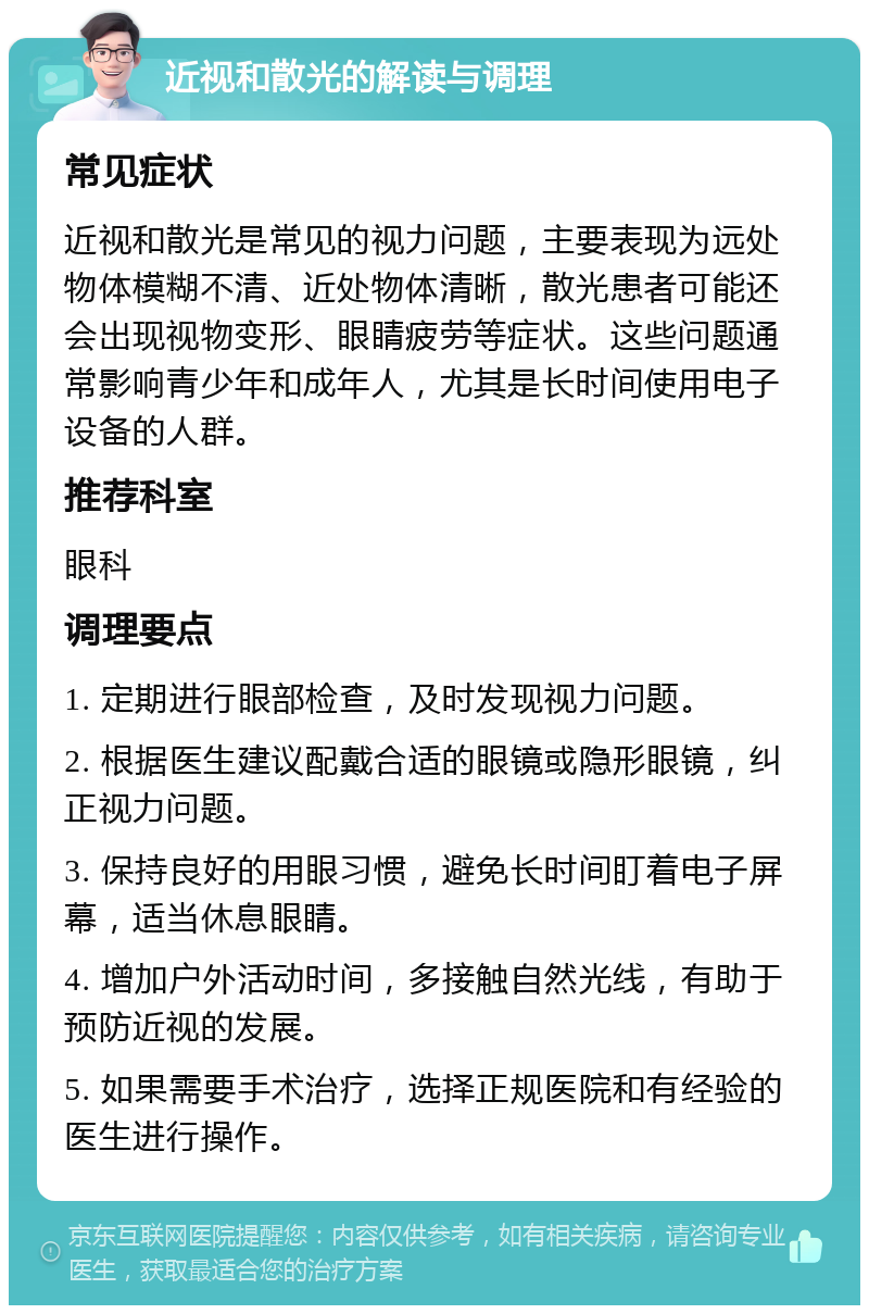 近视和散光的解读与调理 常见症状 近视和散光是常见的视力问题，主要表现为远处物体模糊不清、近处物体清晰，散光患者可能还会出现视物变形、眼睛疲劳等症状。这些问题通常影响青少年和成年人，尤其是长时间使用电子设备的人群。 推荐科室 眼科 调理要点 1. 定期进行眼部检查，及时发现视力问题。 2. 根据医生建议配戴合适的眼镜或隐形眼镜，纠正视力问题。 3. 保持良好的用眼习惯，避免长时间盯着电子屏幕，适当休息眼睛。 4. 增加户外活动时间，多接触自然光线，有助于预防近视的发展。 5. 如果需要手术治疗，选择正规医院和有经验的医生进行操作。