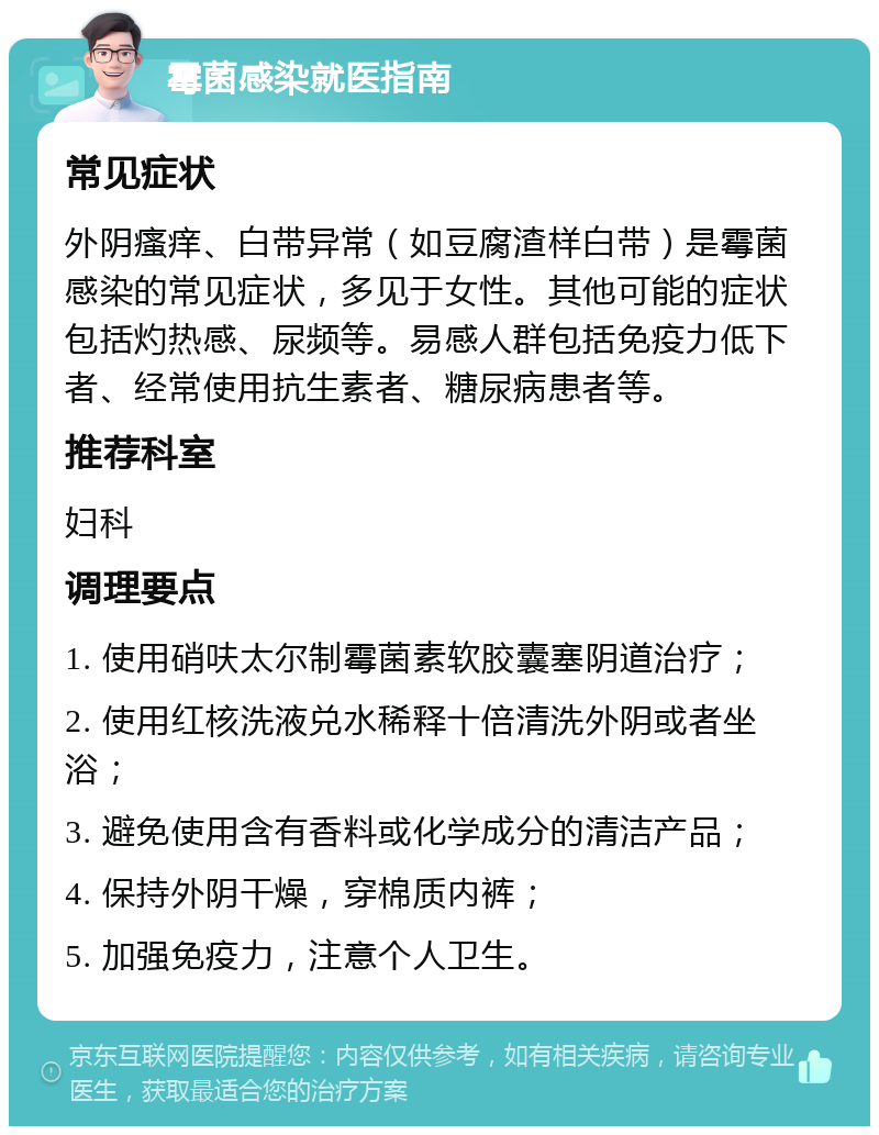 霉菌感染就医指南 常见症状 外阴瘙痒、白带异常（如豆腐渣样白带）是霉菌感染的常见症状，多见于女性。其他可能的症状包括灼热感、尿频等。易感人群包括免疫力低下者、经常使用抗生素者、糖尿病患者等。 推荐科室 妇科 调理要点 1. 使用硝呋太尔制霉菌素软胶囊塞阴道治疗； 2. 使用红核洗液兑水稀释十倍清洗外阴或者坐浴； 3. 避免使用含有香料或化学成分的清洁产品； 4. 保持外阴干燥，穿棉质内裤； 5. 加强免疫力，注意个人卫生。