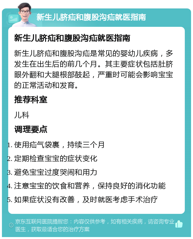 新生儿脐疝和腹股沟疝就医指南 新生儿脐疝和腹股沟疝就医指南 新生儿脐疝和腹股沟疝是常见的婴幼儿疾病，多发生在出生后的前几个月。其主要症状包括肚脐眼外翻和大腿根部鼓起，严重时可能会影响宝宝的正常活动和发育。 推荐科室 儿科 调理要点 使用疝气袋裹，持续三个月 定期检查宝宝的症状变化 避免宝宝过度哭闹和用力 注意宝宝的饮食和营养，保持良好的消化功能 如果症状没有改善，及时就医考虑手术治疗