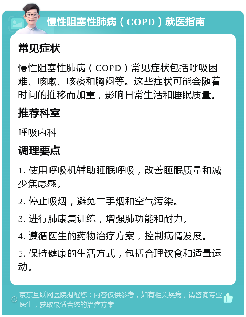 慢性阻塞性肺病（COPD）就医指南 常见症状 慢性阻塞性肺病（COPD）常见症状包括呼吸困难、咳嗽、咳痰和胸闷等。这些症状可能会随着时间的推移而加重，影响日常生活和睡眠质量。 推荐科室 呼吸内科 调理要点 1. 使用呼吸机辅助睡眠呼吸，改善睡眠质量和减少焦虑感。 2. 停止吸烟，避免二手烟和空气污染。 3. 进行肺康复训练，增强肺功能和耐力。 4. 遵循医生的药物治疗方案，控制病情发展。 5. 保持健康的生活方式，包括合理饮食和适量运动。