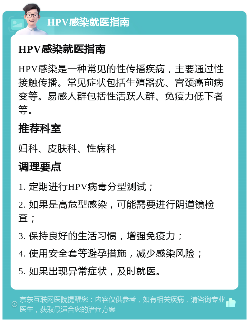 HPV感染就医指南 HPV感染就医指南 HPV感染是一种常见的性传播疾病，主要通过性接触传播。常见症状包括生殖器疣、宫颈癌前病变等。易感人群包括性活跃人群、免疫力低下者等。 推荐科室 妇科、皮肤科、性病科 调理要点 1. 定期进行HPV病毒分型测试； 2. 如果是高危型感染，可能需要进行阴道镜检查； 3. 保持良好的生活习惯，增强免疫力； 4. 使用安全套等避孕措施，减少感染风险； 5. 如果出现异常症状，及时就医。