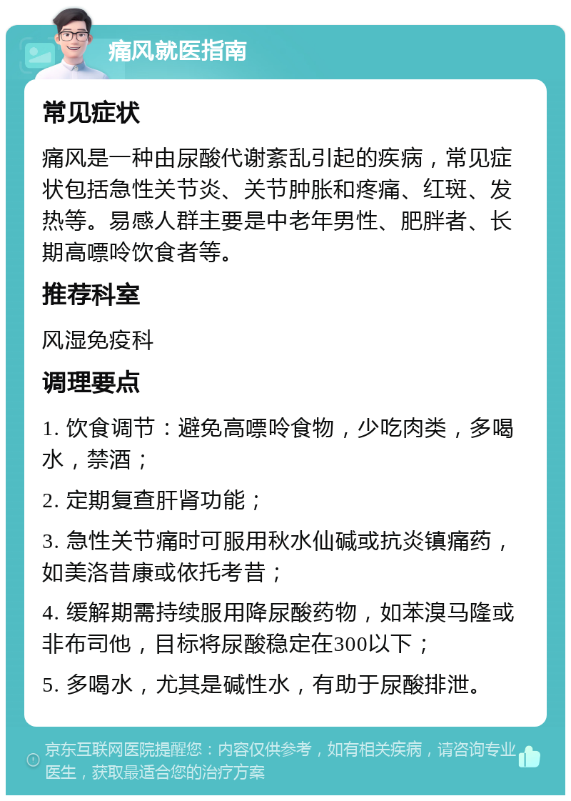 痛风就医指南 常见症状 痛风是一种由尿酸代谢紊乱引起的疾病，常见症状包括急性关节炎、关节肿胀和疼痛、红斑、发热等。易感人群主要是中老年男性、肥胖者、长期高嘌呤饮食者等。 推荐科室 风湿免疫科 调理要点 1. 饮食调节：避免高嘌呤食物，少吃肉类，多喝水，禁酒； 2. 定期复查肝肾功能； 3. 急性关节痛时可服用秋水仙碱或抗炎镇痛药，如美洛昔康或依托考昔； 4. 缓解期需持续服用降尿酸药物，如苯溴马隆或非布司他，目标将尿酸稳定在300以下； 5. 多喝水，尤其是碱性水，有助于尿酸排泄。