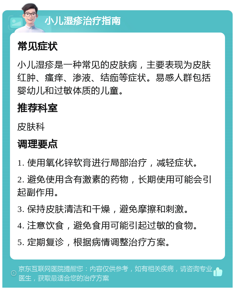 小儿湿疹治疗指南 常见症状 小儿湿疹是一种常见的皮肤病，主要表现为皮肤红肿、瘙痒、渗液、结痂等症状。易感人群包括婴幼儿和过敏体质的儿童。 推荐科室 皮肤科 调理要点 1. 使用氧化锌软膏进行局部治疗，减轻症状。 2. 避免使用含有激素的药物，长期使用可能会引起副作用。 3. 保持皮肤清洁和干燥，避免摩擦和刺激。 4. 注意饮食，避免食用可能引起过敏的食物。 5. 定期复诊，根据病情调整治疗方案。