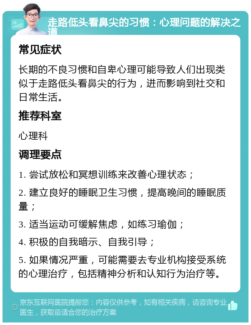 走路低头看鼻尖的习惯：心理问题的解决之道 常见症状 长期的不良习惯和自卑心理可能导致人们出现类似于走路低头看鼻尖的行为，进而影响到社交和日常生活。 推荐科室 心理科 调理要点 1. 尝试放松和冥想训练来改善心理状态； 2. 建立良好的睡眠卫生习惯，提高晚间的睡眠质量； 3. 适当运动可缓解焦虑，如练习瑜伽； 4. 积极的自我暗示、自我引导； 5. 如果情况严重，可能需要去专业机构接受系统的心理治疗，包括精神分析和认知行为治疗等。