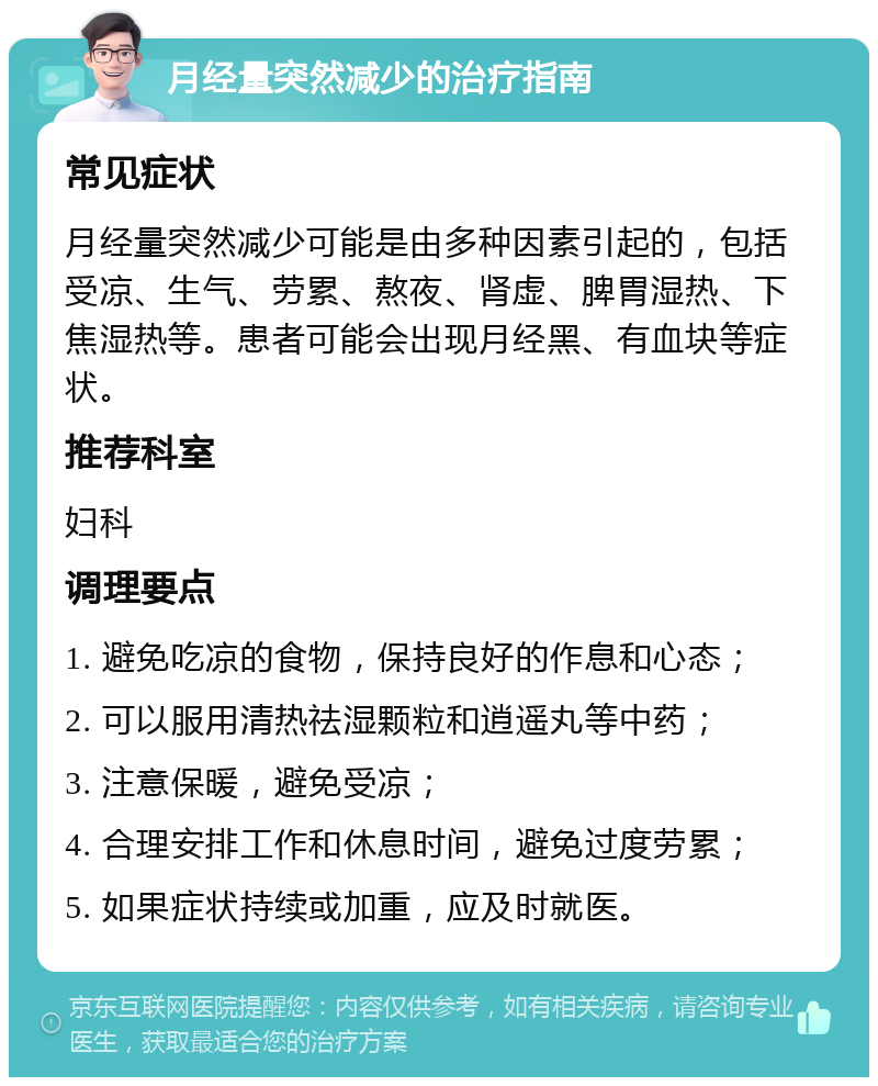 月经量突然减少的治疗指南 常见症状 月经量突然减少可能是由多种因素引起的，包括受凉、生气、劳累、熬夜、肾虚、脾胃湿热、下焦湿热等。患者可能会出现月经黑、有血块等症状。 推荐科室 妇科 调理要点 1. 避免吃凉的食物，保持良好的作息和心态； 2. 可以服用清热祛湿颗粒和逍遥丸等中药； 3. 注意保暖，避免受凉； 4. 合理安排工作和休息时间，避免过度劳累； 5. 如果症状持续或加重，应及时就医。