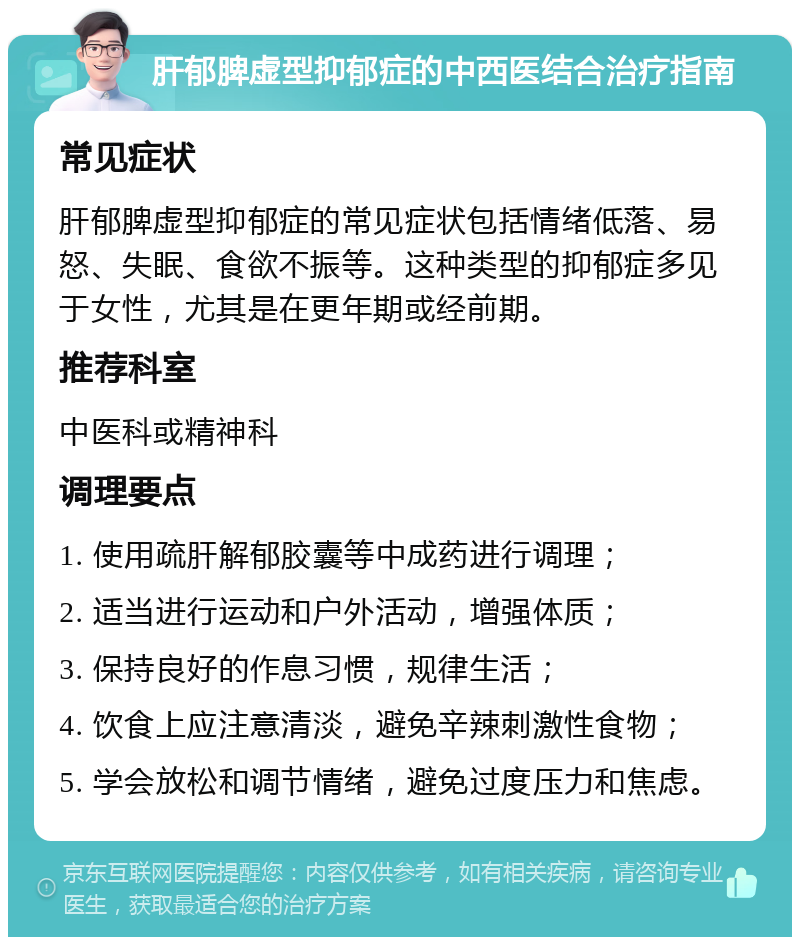 肝郁脾虚型抑郁症的中西医结合治疗指南 常见症状 肝郁脾虚型抑郁症的常见症状包括情绪低落、易怒、失眠、食欲不振等。这种类型的抑郁症多见于女性，尤其是在更年期或经前期。 推荐科室 中医科或精神科 调理要点 1. 使用疏肝解郁胶囊等中成药进行调理； 2. 适当进行运动和户外活动，增强体质； 3. 保持良好的作息习惯，规律生活； 4. 饮食上应注意清淡，避免辛辣刺激性食物； 5. 学会放松和调节情绪，避免过度压力和焦虑。