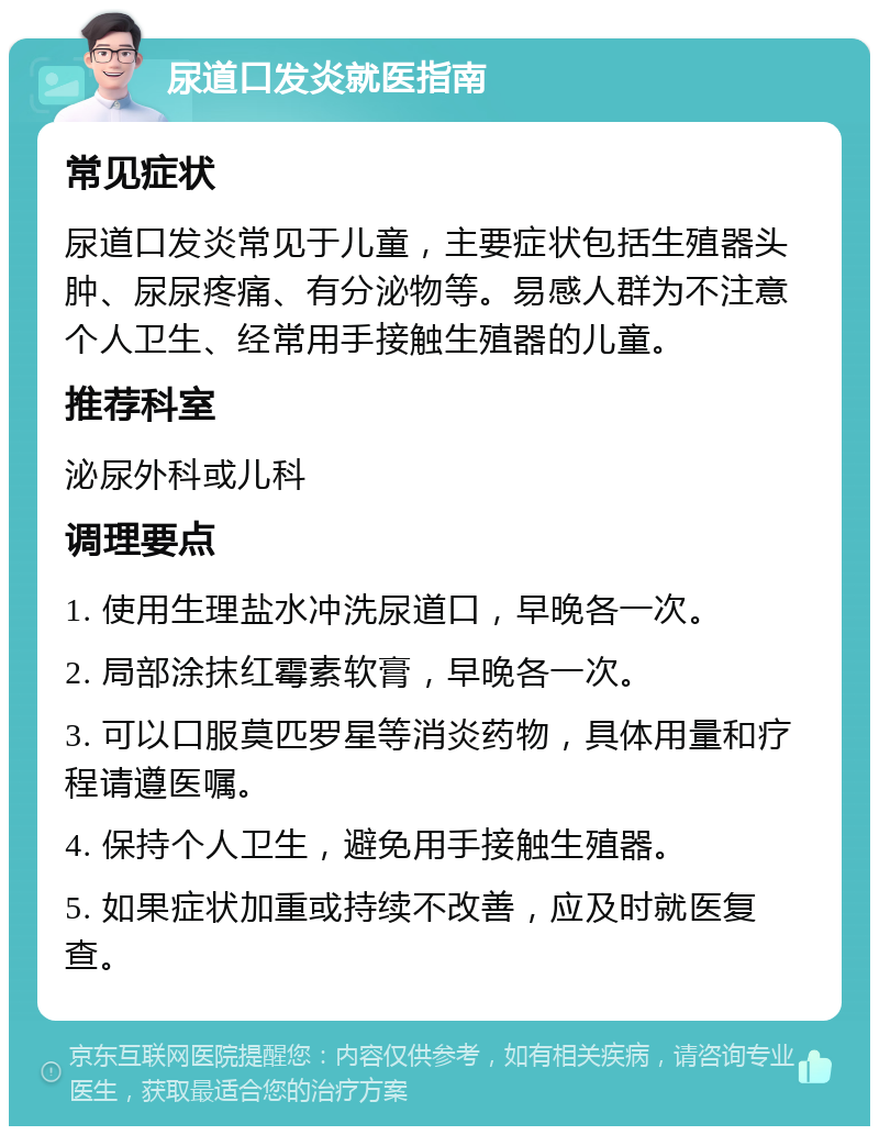 尿道口发炎就医指南 常见症状 尿道口发炎常见于儿童，主要症状包括生殖器头肿、尿尿疼痛、有分泌物等。易感人群为不注意个人卫生、经常用手接触生殖器的儿童。 推荐科室 泌尿外科或儿科 调理要点 1. 使用生理盐水冲洗尿道口，早晚各一次。 2. 局部涂抹红霉素软膏，早晚各一次。 3. 可以口服莫匹罗星等消炎药物，具体用量和疗程请遵医嘱。 4. 保持个人卫生，避免用手接触生殖器。 5. 如果症状加重或持续不改善，应及时就医复查。