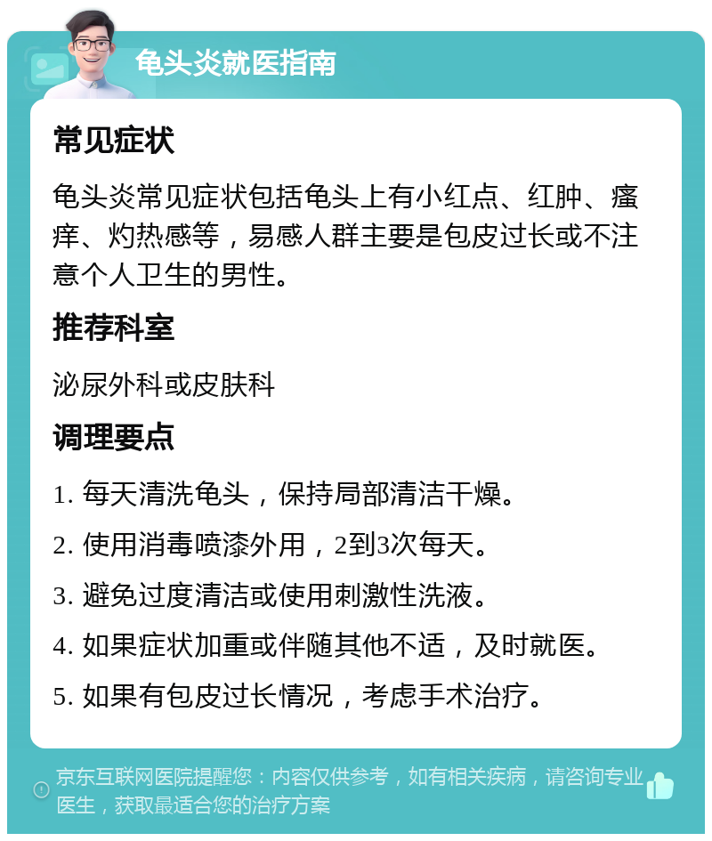 龟头炎就医指南 常见症状 龟头炎常见症状包括龟头上有小红点、红肿、瘙痒、灼热感等，易感人群主要是包皮过长或不注意个人卫生的男性。 推荐科室 泌尿外科或皮肤科 调理要点 1. 每天清洗龟头，保持局部清洁干燥。 2. 使用消毒喷漆外用，2到3次每天。 3. 避免过度清洁或使用刺激性洗液。 4. 如果症状加重或伴随其他不适，及时就医。 5. 如果有包皮过长情况，考虑手术治疗。