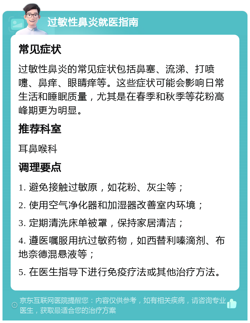 过敏性鼻炎就医指南 常见症状 过敏性鼻炎的常见症状包括鼻塞、流涕、打喷嚏、鼻痒、眼睛痒等。这些症状可能会影响日常生活和睡眠质量，尤其是在春季和秋季等花粉高峰期更为明显。 推荐科室 耳鼻喉科 调理要点 1. 避免接触过敏原，如花粉、灰尘等； 2. 使用空气净化器和加湿器改善室内环境； 3. 定期清洗床单被罩，保持家居清洁； 4. 遵医嘱服用抗过敏药物，如西替利嗪滴剂、布地奈德混悬液等； 5. 在医生指导下进行免疫疗法或其他治疗方法。