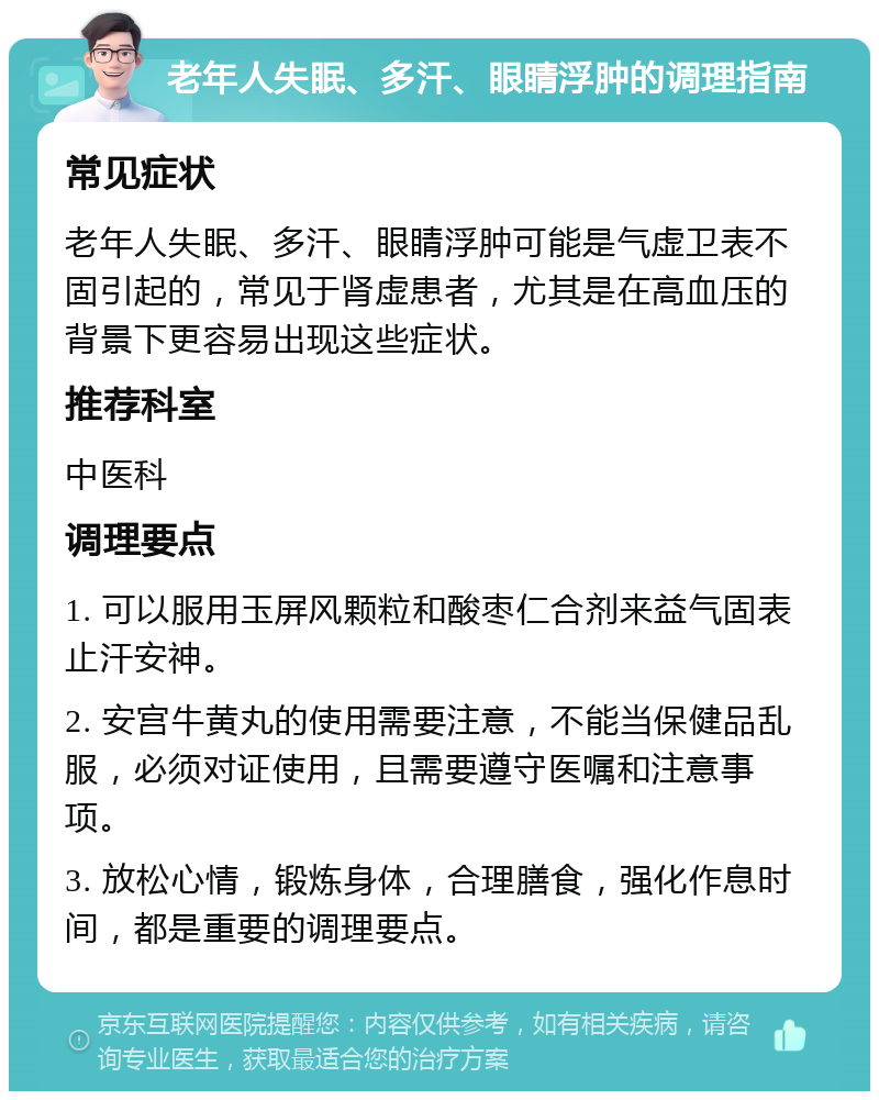 老年人失眠、多汗、眼睛浮肿的调理指南 常见症状 老年人失眠、多汗、眼睛浮肿可能是气虚卫表不固引起的，常见于肾虚患者，尤其是在高血压的背景下更容易出现这些症状。 推荐科室 中医科 调理要点 1. 可以服用玉屏风颗粒和酸枣仁合剂来益气固表止汗安神。 2. 安宫牛黄丸的使用需要注意，不能当保健品乱服，必须对证使用，且需要遵守医嘱和注意事项。 3. 放松心情，锻炼身体，合理膳食，强化作息时间，都是重要的调理要点。