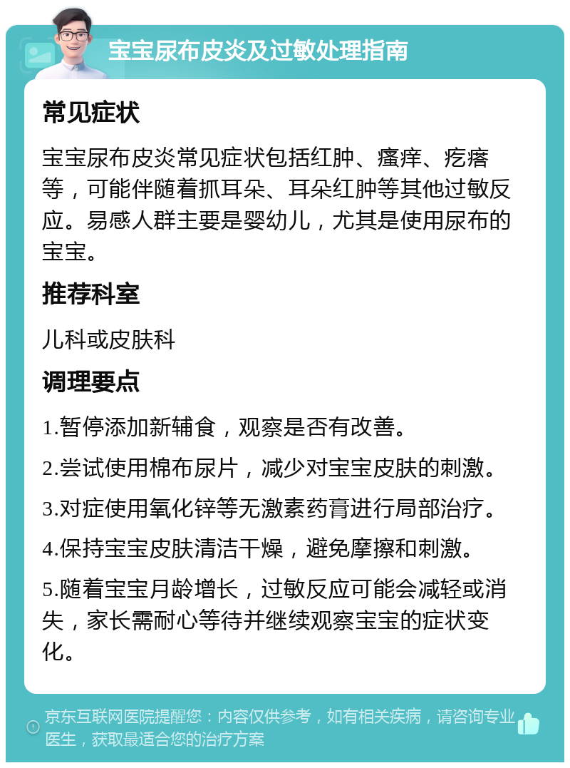 宝宝尿布皮炎及过敏处理指南 常见症状 宝宝尿布皮炎常见症状包括红肿、瘙痒、疙瘩等，可能伴随着抓耳朵、耳朵红肿等其他过敏反应。易感人群主要是婴幼儿，尤其是使用尿布的宝宝。 推荐科室 儿科或皮肤科 调理要点 1.暂停添加新辅食，观察是否有改善。 2.尝试使用棉布尿片，减少对宝宝皮肤的刺激。 3.对症使用氧化锌等无激素药膏进行局部治疗。 4.保持宝宝皮肤清洁干燥，避免摩擦和刺激。 5.随着宝宝月龄增长，过敏反应可能会减轻或消失，家长需耐心等待并继续观察宝宝的症状变化。