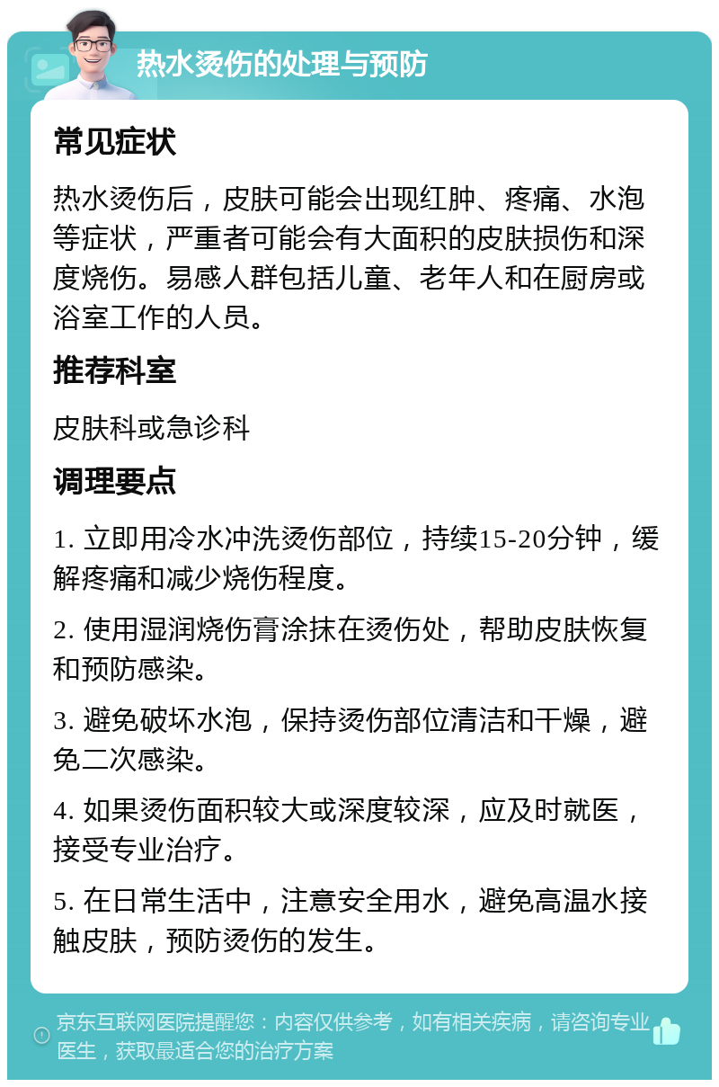 热水烫伤的处理与预防 常见症状 热水烫伤后，皮肤可能会出现红肿、疼痛、水泡等症状，严重者可能会有大面积的皮肤损伤和深度烧伤。易感人群包括儿童、老年人和在厨房或浴室工作的人员。 推荐科室 皮肤科或急诊科 调理要点 1. 立即用冷水冲洗烫伤部位，持续15-20分钟，缓解疼痛和减少烧伤程度。 2. 使用湿润烧伤膏涂抹在烫伤处，帮助皮肤恢复和预防感染。 3. 避免破坏水泡，保持烫伤部位清洁和干燥，避免二次感染。 4. 如果烫伤面积较大或深度较深，应及时就医，接受专业治疗。 5. 在日常生活中，注意安全用水，避免高温水接触皮肤，预防烫伤的发生。