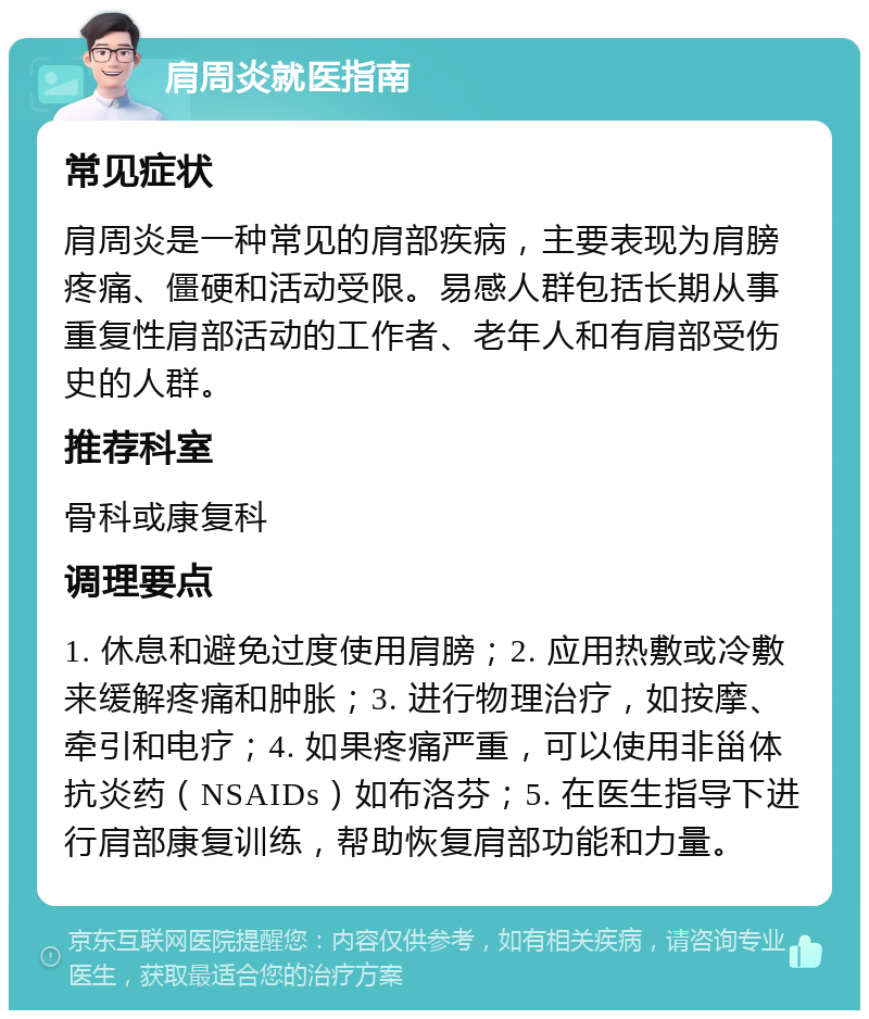 肩周炎就医指南 常见症状 肩周炎是一种常见的肩部疾病，主要表现为肩膀疼痛、僵硬和活动受限。易感人群包括长期从事重复性肩部活动的工作者、老年人和有肩部受伤史的人群。 推荐科室 骨科或康复科 调理要点 1. 休息和避免过度使用肩膀；2. 应用热敷或冷敷来缓解疼痛和肿胀；3. 进行物理治疗，如按摩、牵引和电疗；4. 如果疼痛严重，可以使用非甾体抗炎药（NSAIDs）如布洛芬；5. 在医生指导下进行肩部康复训练，帮助恢复肩部功能和力量。