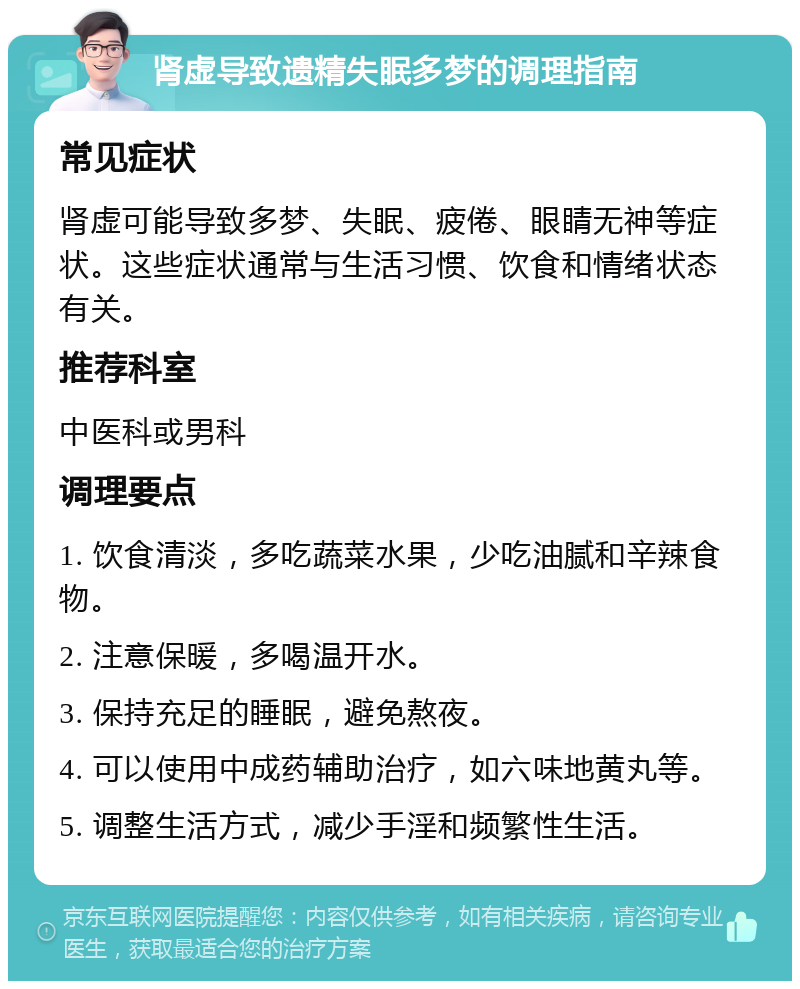 肾虚导致遗精失眠多梦的调理指南 常见症状 肾虚可能导致多梦、失眠、疲倦、眼睛无神等症状。这些症状通常与生活习惯、饮食和情绪状态有关。 推荐科室 中医科或男科 调理要点 1. 饮食清淡，多吃蔬菜水果，少吃油腻和辛辣食物。 2. 注意保暖，多喝温开水。 3. 保持充足的睡眠，避免熬夜。 4. 可以使用中成药辅助治疗，如六味地黄丸等。 5. 调整生活方式，减少手淫和频繁性生活。