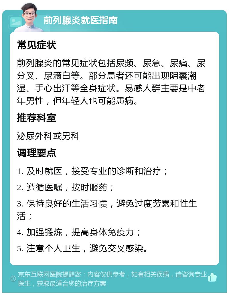 前列腺炎就医指南 常见症状 前列腺炎的常见症状包括尿频、尿急、尿痛、尿分叉、尿滴白等。部分患者还可能出现阴囊潮湿、手心出汗等全身症状。易感人群主要是中老年男性，但年轻人也可能患病。 推荐科室 泌尿外科或男科 调理要点 1. 及时就医，接受专业的诊断和治疗； 2. 遵循医嘱，按时服药； 3. 保持良好的生活习惯，避免过度劳累和性生活； 4. 加强锻炼，提高身体免疫力； 5. 注意个人卫生，避免交叉感染。