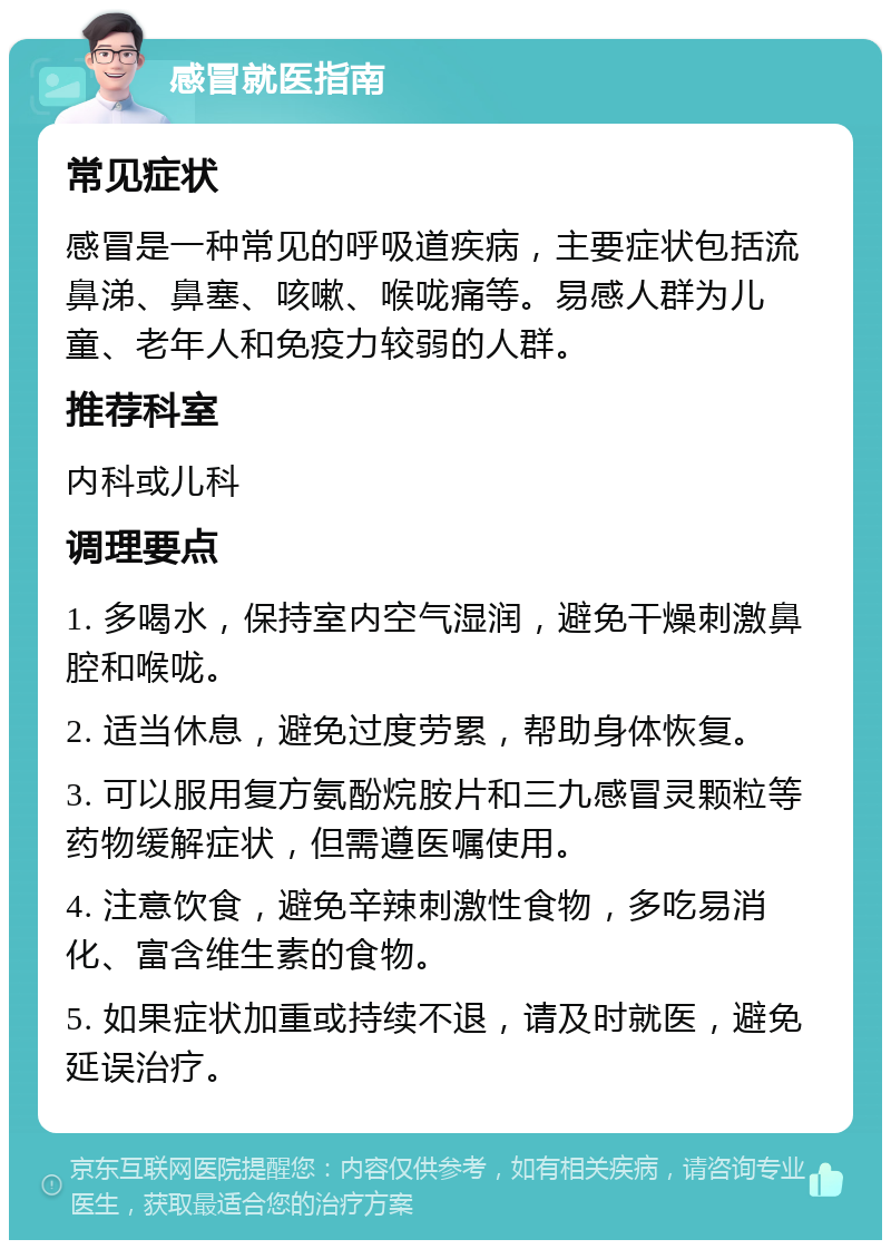 感冒就医指南 常见症状 感冒是一种常见的呼吸道疾病，主要症状包括流鼻涕、鼻塞、咳嗽、喉咙痛等。易感人群为儿童、老年人和免疫力较弱的人群。 推荐科室 内科或儿科 调理要点 1. 多喝水，保持室内空气湿润，避免干燥刺激鼻腔和喉咙。 2. 适当休息，避免过度劳累，帮助身体恢复。 3. 可以服用复方氨酚烷胺片和三九感冒灵颗粒等药物缓解症状，但需遵医嘱使用。 4. 注意饮食，避免辛辣刺激性食物，多吃易消化、富含维生素的食物。 5. 如果症状加重或持续不退，请及时就医，避免延误治疗。