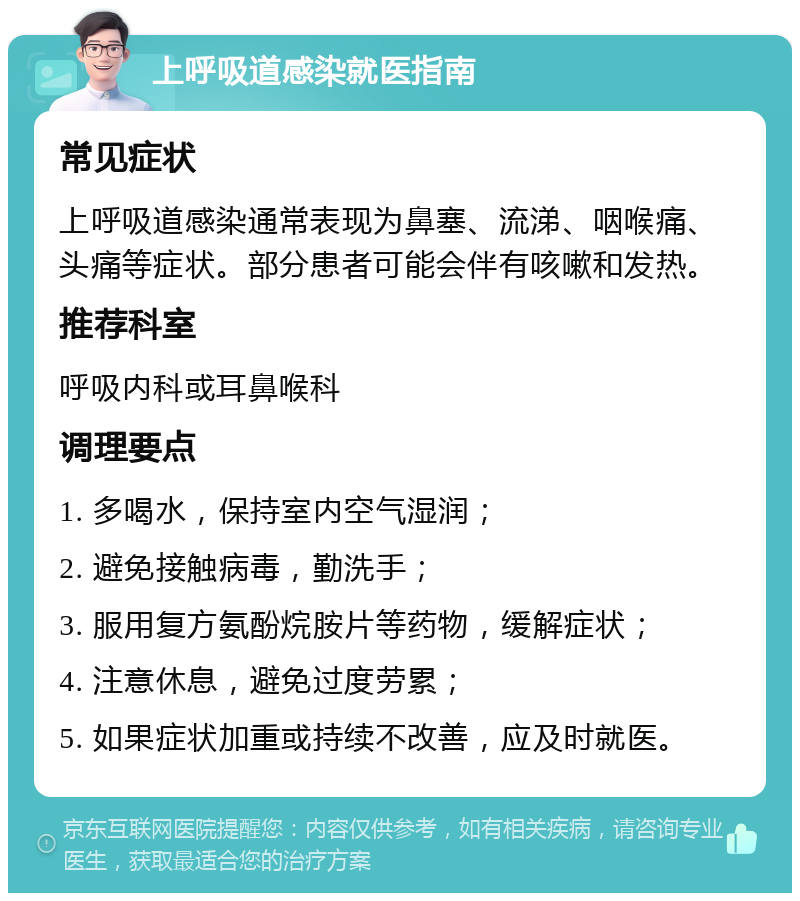 上呼吸道感染就医指南 常见症状 上呼吸道感染通常表现为鼻塞、流涕、咽喉痛、头痛等症状。部分患者可能会伴有咳嗽和发热。 推荐科室 呼吸内科或耳鼻喉科 调理要点 1. 多喝水，保持室内空气湿润； 2. 避免接触病毒，勤洗手； 3. 服用复方氨酚烷胺片等药物，缓解症状； 4. 注意休息，避免过度劳累； 5. 如果症状加重或持续不改善，应及时就医。