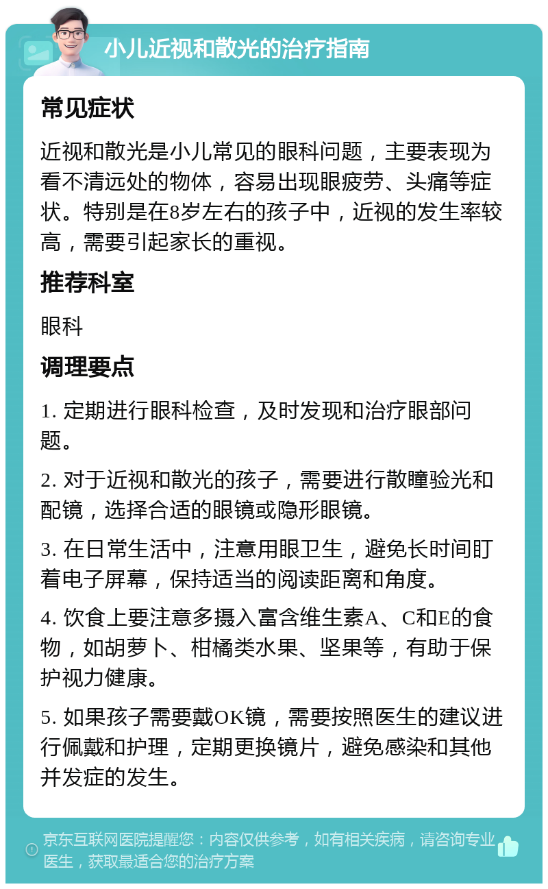 小儿近视和散光的治疗指南 常见症状 近视和散光是小儿常见的眼科问题，主要表现为看不清远处的物体，容易出现眼疲劳、头痛等症状。特别是在8岁左右的孩子中，近视的发生率较高，需要引起家长的重视。 推荐科室 眼科 调理要点 1. 定期进行眼科检查，及时发现和治疗眼部问题。 2. 对于近视和散光的孩子，需要进行散瞳验光和配镜，选择合适的眼镜或隐形眼镜。 3. 在日常生活中，注意用眼卫生，避免长时间盯着电子屏幕，保持适当的阅读距离和角度。 4. 饮食上要注意多摄入富含维生素A、C和E的食物，如胡萝卜、柑橘类水果、坚果等，有助于保护视力健康。 5. 如果孩子需要戴OK镜，需要按照医生的建议进行佩戴和护理，定期更换镜片，避免感染和其他并发症的发生。