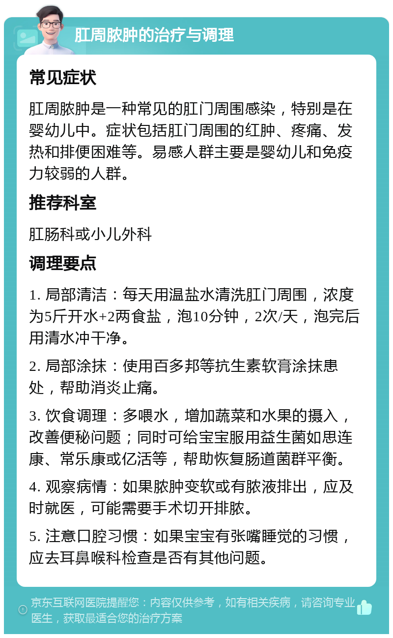 肛周脓肿的治疗与调理 常见症状 肛周脓肿是一种常见的肛门周围感染，特别是在婴幼儿中。症状包括肛门周围的红肿、疼痛、发热和排便困难等。易感人群主要是婴幼儿和免疫力较弱的人群。 推荐科室 肛肠科或小儿外科 调理要点 1. 局部清洁：每天用温盐水清洗肛门周围，浓度为5斤开水+2两食盐，泡10分钟，2次/天，泡完后用清水冲干净。 2. 局部涂抹：使用百多邦等抗生素软膏涂抹患处，帮助消炎止痛。 3. 饮食调理：多喂水，增加蔬菜和水果的摄入，改善便秘问题；同时可给宝宝服用益生菌如思连康、常乐康或亿活等，帮助恢复肠道菌群平衡。 4. 观察病情：如果脓肿变软或有脓液排出，应及时就医，可能需要手术切开排脓。 5. 注意口腔习惯：如果宝宝有张嘴睡觉的习惯，应去耳鼻喉科检查是否有其他问题。