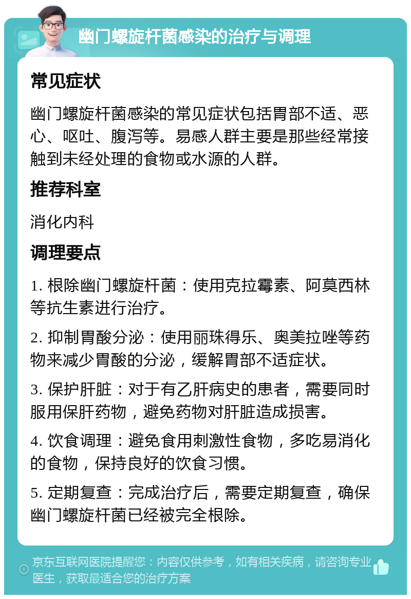 幽门螺旋杆菌感染的治疗与调理 常见症状 幽门螺旋杆菌感染的常见症状包括胃部不适、恶心、呕吐、腹泻等。易感人群主要是那些经常接触到未经处理的食物或水源的人群。 推荐科室 消化内科 调理要点 1. 根除幽门螺旋杆菌：使用克拉霉素、阿莫西林等抗生素进行治疗。 2. 抑制胃酸分泌：使用丽珠得乐、奥美拉唑等药物来减少胃酸的分泌，缓解胃部不适症状。 3. 保护肝脏：对于有乙肝病史的患者，需要同时服用保肝药物，避免药物对肝脏造成损害。 4. 饮食调理：避免食用刺激性食物，多吃易消化的食物，保持良好的饮食习惯。 5. 定期复查：完成治疗后，需要定期复查，确保幽门螺旋杆菌已经被完全根除。