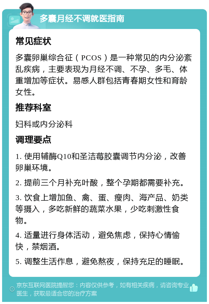 多囊月经不调就医指南 常见症状 多囊卵巢综合征（PCOS）是一种常见的内分泌紊乱疾病，主要表现为月经不调、不孕、多毛、体重增加等症状。易感人群包括青春期女性和育龄女性。 推荐科室 妇科或内分泌科 调理要点 1. 使用辅酶Q10和圣洁莓胶囊调节内分泌，改善卵巢环境。 2. 提前三个月补充叶酸，整个孕期都需要补充。 3. 饮食上增加鱼、禽、蛋、瘦肉、海产品、奶类等摄入，多吃新鲜的蔬菜水果，少吃刺激性食物。 4. 适量进行身体活动，避免焦虑，保持心情愉快，禁烟酒。 5. 调整生活作息，避免熬夜，保持充足的睡眠。