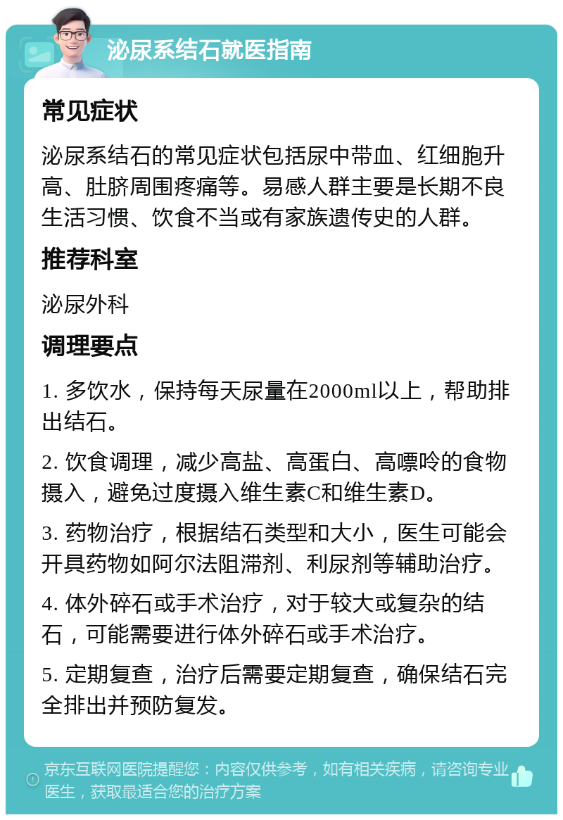 泌尿系结石就医指南 常见症状 泌尿系结石的常见症状包括尿中带血、红细胞升高、肚脐周围疼痛等。易感人群主要是长期不良生活习惯、饮食不当或有家族遗传史的人群。 推荐科室 泌尿外科 调理要点 1. 多饮水，保持每天尿量在2000ml以上，帮助排出结石。 2. 饮食调理，减少高盐、高蛋白、高嘌呤的食物摄入，避免过度摄入维生素C和维生素D。 3. 药物治疗，根据结石类型和大小，医生可能会开具药物如阿尔法阻滞剂、利尿剂等辅助治疗。 4. 体外碎石或手术治疗，对于较大或复杂的结石，可能需要进行体外碎石或手术治疗。 5. 定期复查，治疗后需要定期复查，确保结石完全排出并预防复发。